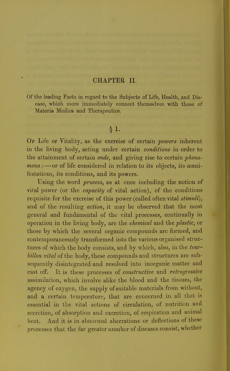 Of the leading Facts in regard to the Subjects of Life, Health, and Dis- ease, which more immediately connect themselves with those of Materia Mcdica and Therapeutics. §1. Op Life or Vitality, as the exercise of certain powers inherent in the living body, acting under certain conditions in order to the attainment of certain ends, and giving rise to certain pheno- mena;—or of life considered in relation to its objects, its mani- festations, its conditions, and its powers. Using the word process, as at once including the notion of vital power (or the capacity of vital action), of the conditions requisite for the exercise of this power (called often vital stimuli), and of the resulting action, it may be observed that the most general and fundamental of the vital processes, continually in operation in the living body, are the chemical and the plastic, or those by which the several organic compounds are formed, and contemporaneously transformed into the various organised struc- tures of which the body consists, and by which, also, in the tour- hillon vital of the body, these compounds and structures are sub- sequently disintegrated and resolved into inorganic matter and cast off. It is these processes of constructive and retrogressive assimilation, which involve alike the blood and the tissues, the agency of oxygen, the supply of suitable materials from without, and a certain temperature, that are concerned in all that is essential in the vital actions of circulation, of nutrition and secretion, of absorption and excretion, of respiration and animal heat. And it is in abnormal aberrations or deflections of these processes that the far greater number of diseases consist, whether