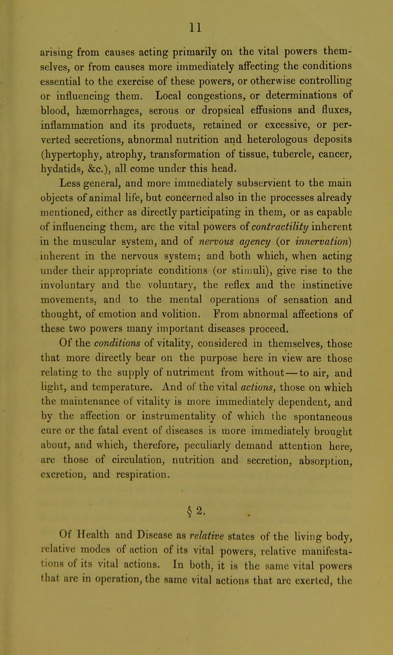 arising from causes acting primarily on the vital powers them- selves, or from causes more immediately affecting the conditions essential to the exercise of these powers, or otherwise controlling or influencing them. Local congestions, or determinations of blood, haemorrhages, serous or dropsical effusions and fluxes, inflammation and its products, retained or excessive, or per- verted secretions, abnormal nutrition and heterologous deposits (hypertophy, atrophy, transformation of tissue, tubercle, cancer, hydatids, &c.), all come under this head. Less general, and more immediately subservient to the main objects of animal life, but concerned also in the processes already mentioned, either as directly participating in them, or as capable of influencing them, are the vital powers of contractility inherent in the muscular system, and of nei-vous agency (or innervation) inherent in the nervous system; and both which, when acting under their appropriate conditions (or stimuli), give rise to the involuntary and the voluntary, the reflex and the instinctive movements, and to the mental operations of sensation and thought, of emotion and volition. From abnormal affections of these two powers many important diseases proceed. Of the conditions of vitality, considered in themselves, those that more directly bear on the purpose here in view are those relating to the supply of nutriment from without — to air, and light, and temperature. And of the vital actions, those on which the maintenance of vitality is more immediately dependent, and by the affection or instrumentahty of which the spontaneous cure or the fatal event of diseases is more immediately brought about, and which, therefore, peculiarly demand attention here, are those of circulation, nutrition and secretion, absorption, excretion, and respiration. §2. Of Health and Disease as relative states of the living body, relative modes of action of its vital powers, relative manifesta- tions of its vital actions. In both, it is the same vital powers that are in operation, the same vital actions that arc exerted, the