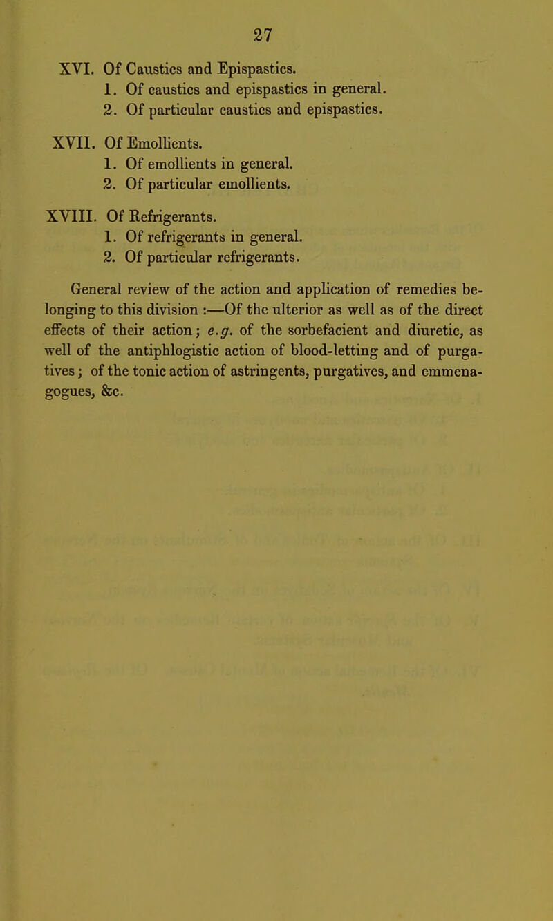 XVI. Of Caustics and Epispastics. 1. Of caustics and epispastics in general. 2. Of particular caustics and epispastics. XVII. Of Emollients. 1. Of emollients in general. 2. Of particular emollients. XVIII. Of Refrigerants. 1. Of refrigerants in general. 2. Of particular refrigerants. General review of the action and application of remedies be- longing to this division :—Of the ulterior as well as of the direct effects of their action; e.g. of the sorbefacient and diuretic, as well of the antiphlogistic action of blood-letting and of purga- tives ; of the tonic action of astringents, purgatives, and emmena- gogues, &c.