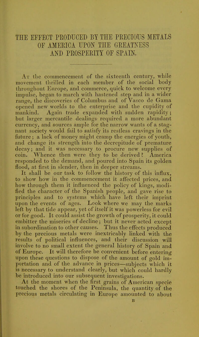 OF AMERICA UPON THE GREATNESS AND PROSPERITY OF SPAIN. At the commencement of the sixteenth century, while movement thrilled in each member of the social body throughout Europe, and commerce, quick to welcome every impulse, began to march with hastened step and in a wider range, the discoveries of Columbus and of Vasco de Gama opened new worlds to the enterprise and the cupidity of mankind. Again trade expanded with sudden rapidity; but larger mercantile dealings required a more abundant currency, and soui'ces ample for the nai'row wants of a stag- nant society would fail to satisfy its restless ci'avings in the future ; a lack of money might cramp the enei'gies of youth, and change its strength into the decrepitude of premature decay; and it was necessary to procure new supplies of coin. Whence then were they to be derived ? America responded to the demand, and poured into Spain its golden flood, at first in slender, then in deeper streams. It shall be our task to follow the history of this influx, to show how in the commencement it affected prices, and how through them it influenced the policy of kings, modi- fied the character of the Spanish people, and gave rise to principles and to systems which have left their imprint upon the events of ages. Look where we may the marks left by that tide appear, yet of itself it was powerless for evil or for good. It could assist the growth of prosperity, it could embitter the miseries of decline; but it never acted except in subordination to other causes. Thus the efifects produced by the precious metals were inextricably linked with the results of political influences, and their discussion will involve to no small extent the general history of Spain and of Europe. It will therefore be convenient before entering upon these questions to dispose of the amount of gold im- portation and of the advance in prices—subjects which it is necessary to understand clearly, but which could hardly be introduced into our subsequent investigations. At the moment when the first grains of American specie touched the shores of the Peninsula, the quantity of the precious metals circulating in Europe amounted to about B