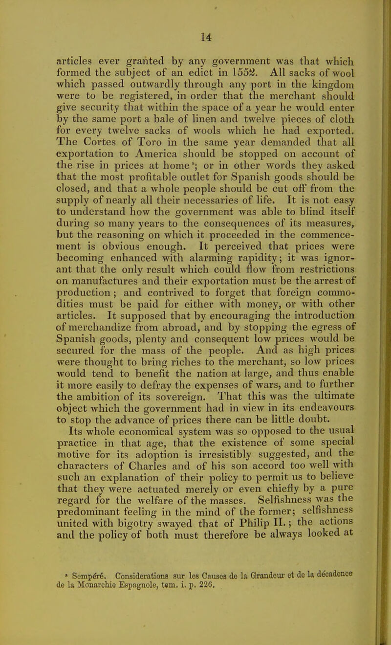 articles ever granted by any government was that which formed the subject of an edict in 155!s}. All sacks of wool which passed outwardly through any port in the kingdom were to be registered, in order that the merchant should give security that within the space of a year he would enter by the same port a bale of linen and twelve pieces of cloth for evei'y twelve sacks of wools which he had exported. The Cortes of Toro in the same year demanded that all exportation to America should be stopped on account of the rise in prices at home or in other words they asked that the most profitable outlet for Spanish goods should be closed, and that a whole people should be cut off from the supply of nearly all their necessaries of life. It is not easy to understand how the government was able to blind itself during so many years to the consequences of its measures, but the reasoning on which it proceeded in the commence- ment is obvious enough. It perceived that prices were becoming enhanced with alarming rapidity; it was ignor- ant that the only result which could flow from restrictions on manufactures and their exportation must be the arrest of production ; and contrived to forget that foreign commo- dities must be paid for either with money, or with other articles. It supposed that by encouraging the introduction of merchandize from abroad, and by stopping the egress of Spanish goods, plenty and consequent low prices would be seciu'ed for the mass of the people. And as high prices were thought to bring riches to the merchant, so low prices would tend to benefit the nation at large, and thus enable it more easily to defray the expenses of wars, and to further the ambition of its sovereign. That this was the ultimate object which the government had in view in its endeavours to stop the advance of prices there can be little doubt. Its whole economical system was so opposed to the usual practice in that age, that the existence of some special motive for its adoption is irresistibly suggested, and the characters of Charles and of his son accord too well with such an explanation of their policy to permit us to believe that they were actuated merely or even chiefly by a pure regard for the welfare of the masses. Selfishness was the predominant feeling in the mind of the former; selfishness united with bigotry swayed that of Philip II.; the actions and the policy of both must therefore be always looked at • SompiJrB. Considerations sur les Cniisca de la Grandeur et de la decadence de la MonarcMo Espagnole, tsm. i, p. 226,