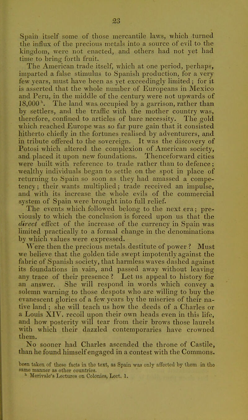 Spain itself some of those mercantile laws, which turned the influx of the precious metals into a source of evil to the kingdom, were not enacted, and others had not yet had time to bring forth fruit. The American trade itself, which at one period, perhaps, imparted a false stimulus to Spanish production, for a vei'y few years, must have been as yet exceedingly limited ; for it is asserted that the whole number of Europeans in Mexico and Peru, in the middle of the century were not upwards of 18,000'. The land was occupied by a garrison, rather than by settlers, and the traffic with the mother country was, therefore, confined to articles of bare necessity. The gold which reached Europe was so far pure gain that it consisted hitherto chiefly in the fortunes realised by adventurers, and in tribute ofi^ered to the sovereign. It was the discovery of Potosi which altered the complexion of American society, and placed it upon new foundations. Thenceforward cities were built with reference to trade rather than to defence; wealthy individuals began to settle on the spot in place of returning to Spain so soon as they had amassed a compe- tency ; their wants multiplied; trade received an impulse, and with its increase the whole evils of the commercial system of Spain were brought into full relief. The events Avhich followed belong to the next era; pre- viously to which the conclusion is forced upon us that the direct effect of the increase of the currency in Spain was limited practically to a formal change in the denominations by which values were expressed. Were then the precious metals destitute of power ? Must we believe that the golden tide swept impotently against the fabric of Spanish society, that harmless waves dashed against its foundations in vain, and passed away without leaving any trace of their presence ? Let us appeal to history for an answer. She will respond in words which convey a solemn warning to those despots who are willing to buy the evanescent glories of a few years by the miseries of their na- tive land ; she will teach us how the deeds of a Charles or a Louis XIV. recoil upon their own heads even in this life, and how posterity will tear from their brows those laurels with which their dazzled contemporaries have crowned them. No sooner had Charles ascended the throne of Castile, than he found himself engaged in a contest with the Commons. been taken of these facts in the text, as Spain was only affected by them in tho same manner as other countries. Merivale's Lectures on Colonies, Lcct. 1.