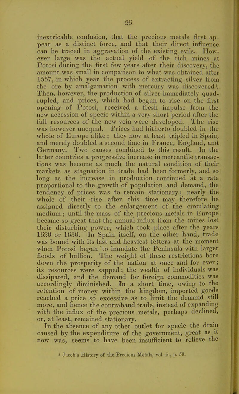 inextricable confusion, that the precious metals first ap- pear as a distinct force, and that their direct influence can be traced in aggravation of the existing evils. How- ever large was the actual yield of the rich mines at Potosi during the first few years after their discovei'y, the amount was small in comparison to what was obtained after 1557, in which year the process of extracting silver from the ore by amalgamation with mercury was discovered Then, however, the production of silver immediately quad- rupled, and prices, which had begun to rise on the first opening of Potosi, received a fresh impulse from the new accession of specie within a very short period after the full I'esources of the new vein were developed. The rise was however unequal. Prices had hitherto doubled in the whole of Europe alike ; they now at least tripled in Spain, and merely doubled a second time in France, England, and Germany. Two causes combined to this result. In the latter countries a progressive increase in mercantile transac- tions was become as much the natural condition of their markets as stagnation in trade had been formerly, and so long as the increase in production continued at a rate proportional to the growth of population and demand, the tendency of prices was to remain stationaiy; nearly the whole of their rise after this time may therefore be assigned directly to the enlargement of the circulating medium ; until the mass of the precious metals in Europe became so great that the annual influx from the mines lost their disturbing power, which took place after the years 1620 or 1630. In Spain itself, on the other hand, trade was bound with its last and heaviest fetters at the moment when Potosi began to inundate the Peninsula with larger floods of bullion. The weight of these restrictions bore down the prosperity of the nation at once and for ever; its resources were sapped; the %vealth of individuals was dissipated, and the demand for foreign commodities was accordingly diminished. In a short time, owing to the retention of money within the kingdom, imported goods reached a price so excessive as to limit the demand still more, and hence the contraband trade, instead of expanding with the influx of the precious metals, perhaps declined, or, at least, remained stationary. In the absence of any other outlet for specie the drain caused by the expenditure of the government, great as it now was, seems to have been insufficient to relieve the j Jacob's Histoiy of the Precious Metnls, vol. ii., p. S9.