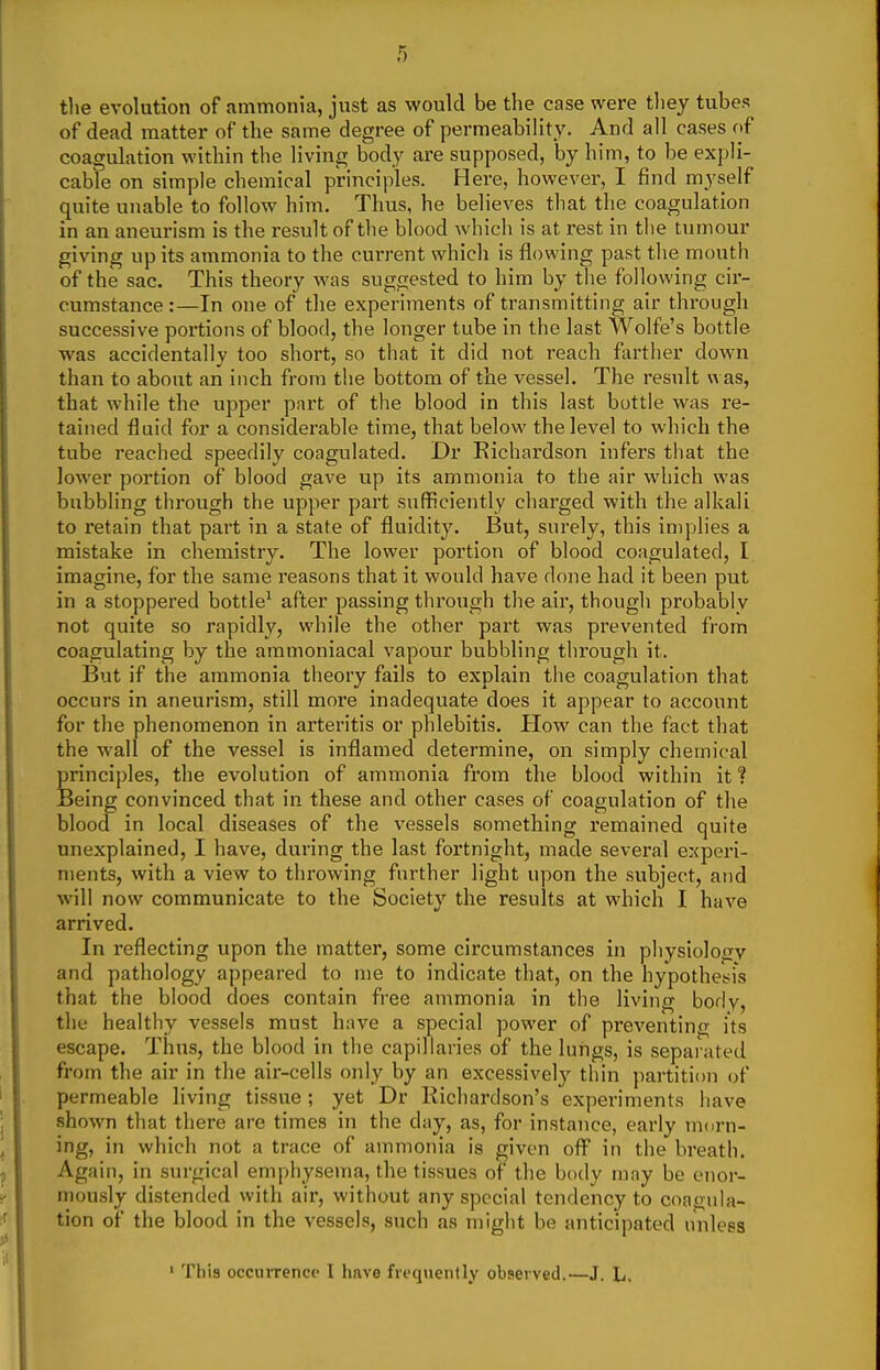 the evolution of ammonia, just as would be the case were they tubes of dead matter of the same degree of permeability. And all cases of coagulation within the living body are supposed, by him, to be expli- cable on simple chemical principles. Here, however, I find myself quite unable to follow him. Thus, he believes that the coagulation in an aneurism is the result of the blood which is at rest in the tumour giving up its ammonia to the cuiTent which is flowing past the mouth of the sac. This theory Avas suggested to him by the following cir- cumstance:—In one of the experiments of transmitting air through successive portions of blood, the longer tube in the last Wolfe's bottle was accidentally too short, so that it did not reach fiirther down than to about an inch from the bottom of tlie vessel. The result was, that while the upper part of the blood in this last bottle was re- tained fluid for a considerable time, that below the level to which the tube reached speedily coagulated. Dr Kichardson infers that the lower portion of blood gave up its ammonia to the air which was bubbling through the upper part sufficiently charged with the alkali to retain that part in a state of fluidity. But, surely, this implies a mistake in chemistry. The lower portion of blood coagulated, I imagine, for the same reasons that it would have done had it been put in a stoppered bottle^ after passing through the air, though probably not quite so rapidly, while the other part was prevented from coagulating by the aramoniacal vapour bubbling through it. But if the ammonia theory fails to explain the coagulation that occurs in aneurism, still more inadequate does it appear to account for the phenomenon in arteritis or phlebitis. How can the fact that the wall of the vessel is inflamed determine, on simply chemical principles, the evolution of ammonia from the blood within it? Being convinced that in these and other cases of coagulation of the blood in local diseases of the vessels something remained quite unexplained, I have, during the last fortnight, made several experi- ments, with a view to throwing further light upon the subject, and will now communicate to the Society the results at which I have arrived. In reflecting upon the matter, some circumstances in physiolojiv and pathology appeared to me to indicate that, on the hypothesis that the blood does contain free ammonia in the living boflv, the healthy vessels must have a special power of preventing its escape. Thus, the blood in the capillaries of the lungs, is sepai ated from the air in the air-cells only by an excessively thin partition of permeable living tissue; yet Dr Richardson's experiments have shown that there are times in the day, as, for instance, early niDrn- ing, in which not a trace of ammonia is given off in the breath. Again, in surgical emphysema, the tissues of the body may be enor- mously distended with air, without any special tendency to conmila- tion of the blood in the vessels, such as might be anticipated unless