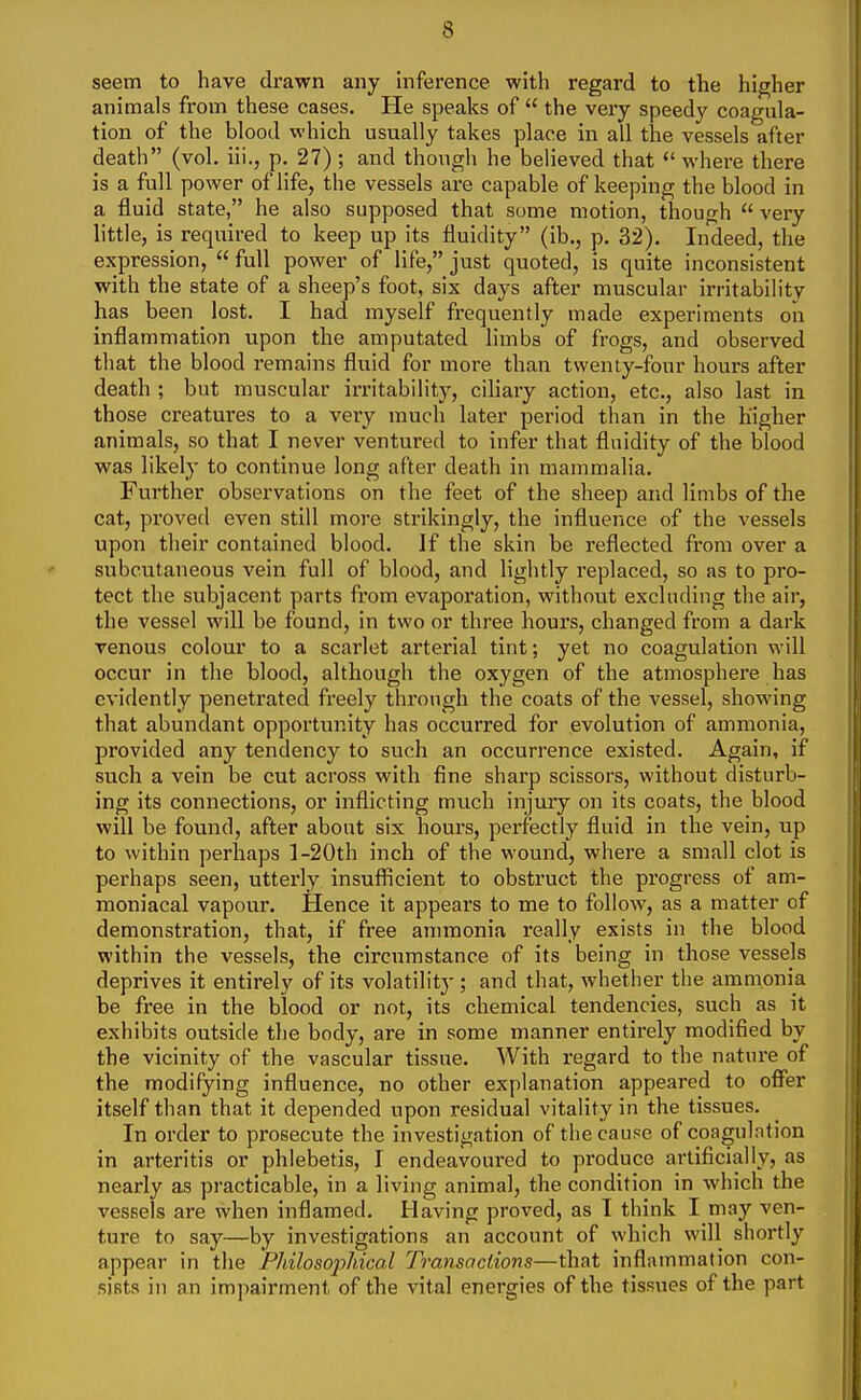 seem to have drawn any inference with regard to the higher animals from these cases. He speaks of  the very speedy coagula- tion of the blood which usually takes place in all the vessels after death (vol. iii., p. 27) ; and though he believed that  where there is a full power of life, the vessels are capable of keeping the blood in a fluid state, he also supposed that some motion, though  very little, is required to keep up its fluidity (ib., p. 32). Indeed, the expression,  full power of life, just quoted, is quite inconsistent with the state of a sheep's foot, six days after muscular irritabilitv has been lost. I had myself frequently made experiments on inflammation upon the amputated limbs of frogs, and observed that the blood remains fluid for more than twenty-four hours after death ; but muscular irritability, ciliary action, etc., also last in those creatures to a very much later period than in the higher animals, so that I never ventured to infer that fluidity of the blood was likely to continue long after death in mammalia. Further observations on the feet of the sheep and limbs of the cat, proved even still more strikingly, the influence of the vessels upon their contained blood. If the skin be reflected from over a subcutaneous vein full of blood, and lightly replaced, so as to pro- tect the subjacent parts from evaporation, without excluding the air, the vessel will be found, in two or three hours, changed from a dark venous colour to a scarlet arterial tint; yet no coagulation will occur in the blood, although the oxygen of the atmosphei'e has evidently penetrated fi'eely through the coats of the vessel, showing that abundant opportunity has occurred for evolution of ammonia, provided any tendency to such an occurrence existed. Again, if such a vein be cut across with fine sharp scissors, without disturb- ing its connections, or inflicting much injury on its coats, the blood will be found, after about six hours, perfectly fluid in the vein, up to within perhaps l-20th inch of the wound, where a small clot is perhaps seen, utterly insufficient to obstruct the progress of am- moniacal vapour. Hence it appears to me to follow, as a matter of demonstration, that, if free ammonia really exists in the blood within the vessels, the circumstance of its being in those vessels deprives it entirely of its volatilitj-; and that, whether the ammonia be free in the blood or not, its chemical tendencies, such as it exhibits outside the body, are in some manner entirely modified by the vicinity of the vascular tissue. With regard to the nature of the modifying influence, no other explanation appeared to offer itself than that it depended upon residual vitality in the tissues. In order to prosecute the investigation of the cause of coagulation in arteritis or phlebetis, I endeavoured to produce artificially, as nearly as practicable, in a living animal, the condition in which the vessels are when inflamed. Having proved, as I think I may ven- ture to say—by investigations an account of which will shortly appear in the Philosophical Transactions—that inflammation con- sists in an impairment of the vital energies of the tissues of the part