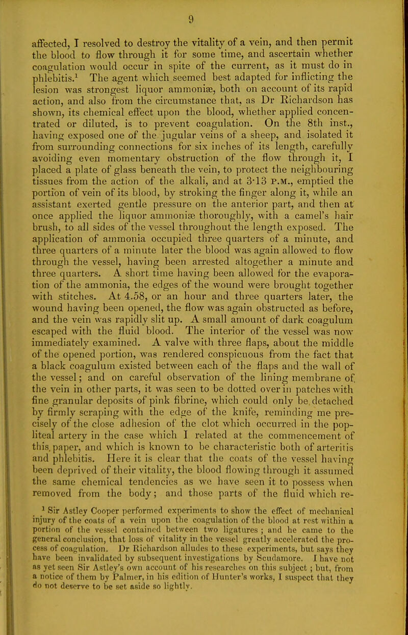 affected, I resolved to destroy the vitality of a vein, and then permit the blood to flow through it for some time, and ascertain whether coagulation would occur in spite of the current, as it must do in phlebitis.^ The agent which seemed best adapted for inflicting the lesion was strongest liquor ammonias, both on account of its rapid action, and also from the circumstance that, as Dr Richardson has shown, its chemical effect upon the blood, whether applied concen- trated or diluted, is to prevent coagulation. On the 8th inst., having exposed one of the jugular veins of a sheep, and isolated it from suri'ounding conjiections for six inches of its length, carefully avoiding even momentary obstruction of the flow through it, I placed a plate of glass beneath the vein, to protect the neighbouring tissues from the action of the alkali, and at 3 13 P.M., emptied the portion of vein of its blood, by stroking the finger along it, while an assistant exerted gentle pressure on the anterior part, and then at once applied the liquor ammonise thoroughly, with a camel's hair brush, to all sides of the vessel throughout the length exposed. The application of ammonia occupied three quarters of a minute, and three quarters of a minute later the blood was again allowed to flow through the vessel, having been arrested altogether a minute and three quarters. A. short time having been allowed for the evapora- tion of the ammonia, the edges of the wound were brought together with stitches. At 4,58, or an hour and three quarters later, the wound having been opened, the flow was again obstructed as before, and the vein was rapidly slit up. A small amount of dark coagulum escaped with the fluid blood. The interior of the vessel was now immediately examined. A valve with three flaps, about the middle of the opened portion, was rendered conspicuous fi-om the fact that a black coagulum existed between each of the flaps and the wall of the vessel; and on careful observation of the lining membrane of the vein in other parts, it was seen to be dotted over in patches with fine granular deposits of pink fibrine, which could only be. detached by firmly scraping with the edge of the knife, reminding me pre- cisely of the close adhesion of the clot which occurred in the pop- liteal artery in the case which I related at the commencement of tin's, paper, and which is known to be characteristic both of arteritis and phlebitis. Here it is clear that the coats of the vessel having been deprived of their vitality, the blood flowing through it assumed the same chemical tendencies as we have seen it to possess when removed from the body; and those parts of the fluid which re- ^ Sir Astley Cooper performed experiments to show the effect of mechanical injury of the coats of a vein upon the coap^ulation of the blood at rest within a portion of the vessel contained between two ligatures ; and he came to the general conclusion, that loss of vitality in the vessel greatly accelerated the pro- cess of coa^rulation. ])t Richardson alludes to these experiments, but says they have been invalidated by subsequent investigations by Scudamore. 1 have not as yet seen Sir Astley's own account of his researches on this subject ; but, from a notice of them by Palmer, in his edition of Hunter's works, I suspect that they Ho not deserve to be set aside so lightly.