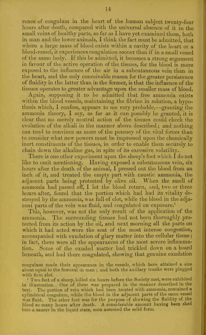 rence of coagulutn in the heart of the human subject twenty-four liours after death, compared with the universal absence of it in the small veins of healthy parts, so far as I have yet examined them, both in man and the lower animals, I think the fact must be admitted, that where a large mass of blood exists within a cavity of the heart or a blood-vessel, it experiences coagulation sooner than if in a small vessel of the same body. If this be admitted, it becomes a strong argument in favour of the active operation of the tissues, for the blood is more exposed to the influence of the air in a subcutaneous vein than in the heart, atid the only conceivable reason for the greater persistence of fluidity in the latter than in the former, is that the influence of the tissues operates to greater advantage upon the smaller mass of blood. Again, supposing it to be admitted that free ammonia exists within the blood vessels, maintaining the fibrine in solution, a hypo- thesis which, I confess, appears to me very probable,—granting the ammonia theory, I say, as far as it can possibly be granted, it is clear that no merely neutral action of the tissues could check the evolution of the alkali in the manner above described; and nothing can tend to convince us more of the potency of the vital forces than to consider what new powers must be impressed upon the chemically inert constituents of the tissues, in order to enable them securely to chain down the alkaline gas, in spite of its excessive volatility. There is one other experiment upon the sheep's foot wiiich I do not like to omit mentioning. Having exposed a subcutaneous vein, six hours after the death of the anitnal, I pressed out the blood from an inch of it, and treated the empty part with caustic ammonia, the adjacent parts being protected by olive oil. Wlien the smell of ammonia had passed ofi, I let the blood return, and, two or three hours after, found that the portion which had had its vitality de- stroyed by the ammonia, was full of clot, while the blood in the adja- cent parts of the vein was fluid, and coagulated on exposure.^ This, however, was not the only result of the application of the ammonia. The surrounding tissues had not been thoroughly pro- tected from its action by the oil, and next morning all the parts on which it had acted were the seat of the most intense congestion, accompanied with exudation of glary matter into the cellular tissue; in fact, there were all the appearances of the most severe inflatnma- tion. Some of the exuded matter had trickled down on a board beneath, and had there coagulated, showing that genuine exudation coagulum made their appearance in the vessels, which here attained a size about equal to the femoral in man ; and both the axillary trunks were plugged with finii clot. / Two feet of a sheep, killed six hours before the Society met, were exhibited in illustration. One of these was prepared in the manner described in the text. The portion of vein which had been treated with ammonia, contained a cylindrical coagulum, while the blood in the adjacent parts of the same vessel was fluid. The other foot was for the purpose of showing the fluidity of the blood so many hours after death. A considerable amount having been shed into a saucer in the liquid state, soon assumed the solid form.