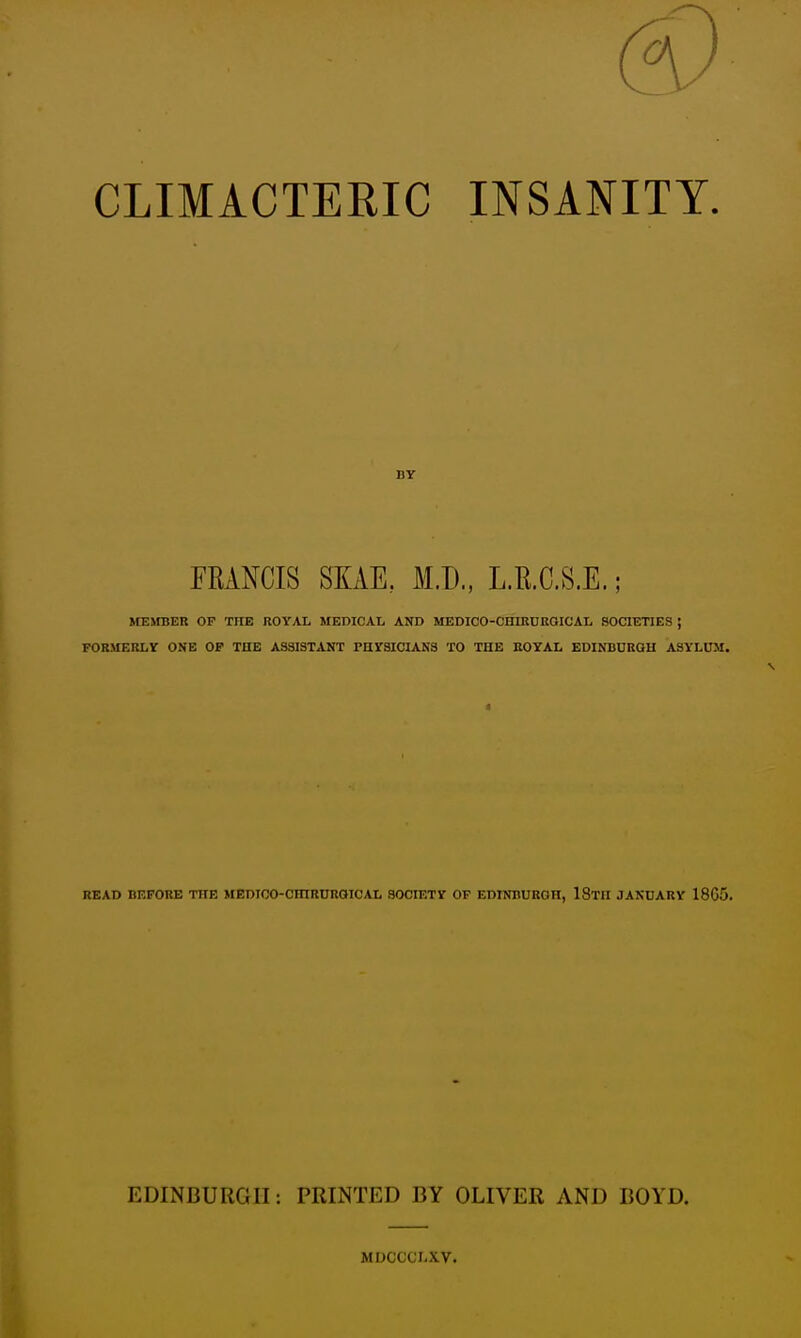 CLIMACTERIC INSANITY. FRANCIS SKAE, M.D., L.E.C.S.E.; MEimER OF THE ROYAL MEDICAL AND MEDICO-CHIRDRGICAL SOCIETIES ; FORMERLY ONE OP THE ASSISTANT PHYSICIANS TO THE EOYAL EDINBUKGH ASYLUM, READ BEFORE TlIE MEDIOO-CmRDRGICAL SOCIETY OF EDINBUKOH, IStH JANUARY 1865. EDINBURGH: PRINTED BY OLIVER AND BOYD. MDCCCLXV.