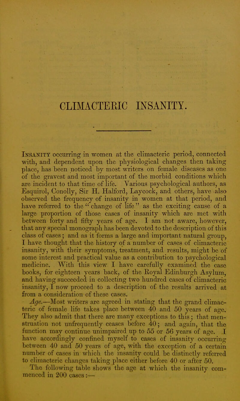 Insanity occurring in women at tlie climacteric period, connected with, and dependent upon the physiological changes then taking place, has been noticed by most writers on female diseases as one of the gi-avest and most important of the morbid conditions which are incident to that time of life. Various psychological authors, as Esquirol, Conolly, Sir H. Halford, Laycock, and others, have also observed the frequency of insanity in women at that period, and have referred to the  change of life as the exciting cause of a large proportion of those cases of insanity which are met with between forty and fifty years of age. I am not aware, however, that any special monograph has been devoted to the description of this class of cases; and as it forms a large and important natural group, I have thought that the history of a number of cases of climacteric insanity, with their symptoms, treatment, and results, might be of some interest and practical value as a contribution to psychological medicine. With this view I have carefully examined the case books, for eighteen years back, of the Royal Edinburgh Asylum, and having succeeded in collecting two hundred cases of climacteric insanity, I now proceed to a description of the results arrived at from a consideration of these cases. Age.—Most writers are agreed in stating that the grand climac- teric of female life takes place between 40 and 50 years of age. They also admit that there are many exceptions to this ; that men- struation not unfrequcntly ceases before 40; and again, that tlie function may continue unimpaired up to 55 or 56 years of age. I have accordingly confined myself to cases of insanity occurring between 40 and 50 years of age, with the exception of a certain number of cases in which the msanity could be distinctly referred to climacteric changes taking place cither before 40 or after 50. The following table shows the age at which the insanity com- menced in 200 cases:—