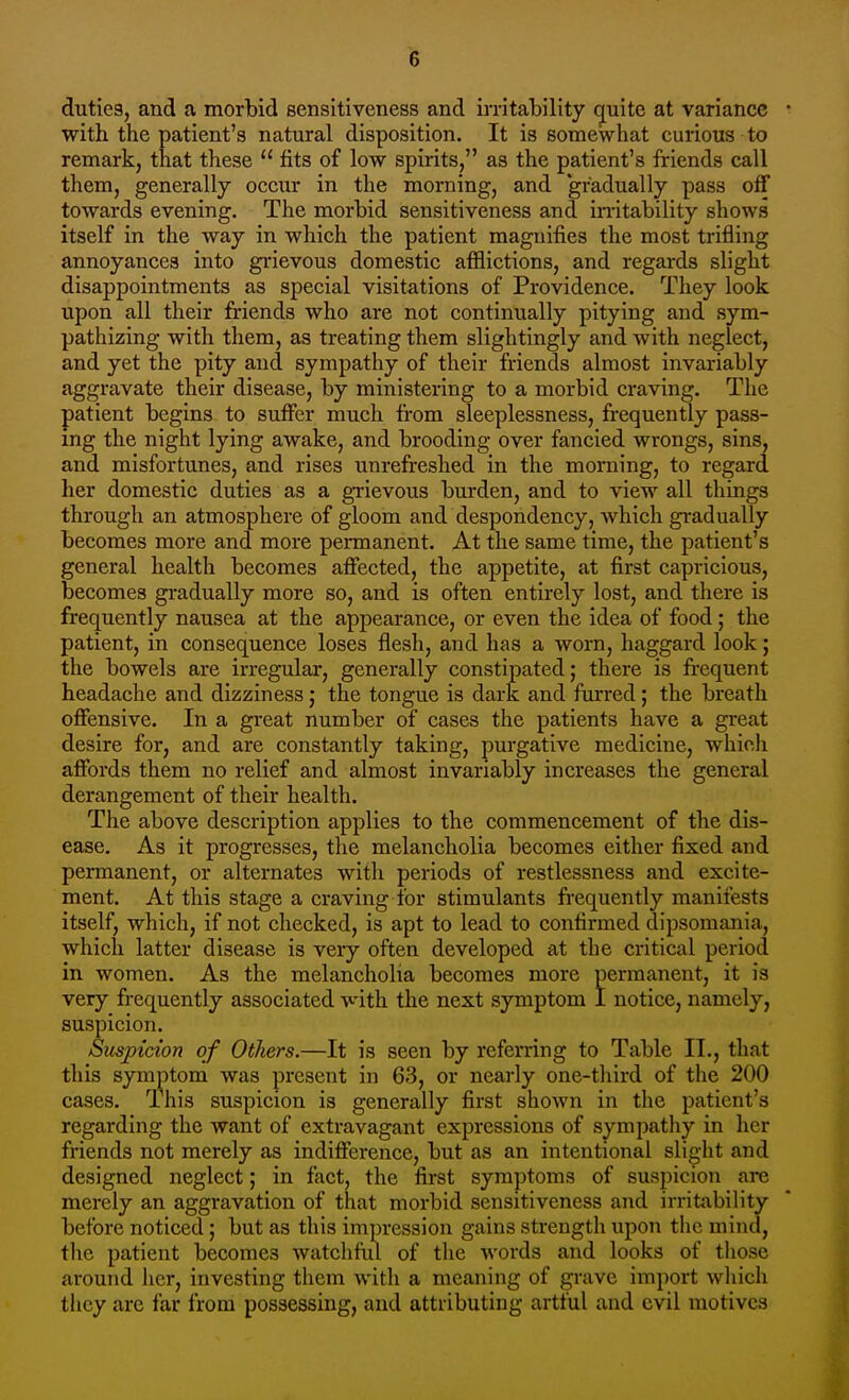 duties, and a morbid sensitiveness and irritability (juite at variance with the patient's natural disposition. It is somewhat curious to remark, that these  fits of low spirits, as the patient's friends call them, generally occiir in the morning, and gradually pass off towards evening. The morbid sensitiveness and in-itability shows itself in the way in which the patient magnifies the most trifling annoyances into grievous domestic afflictions, and regards slight disappointments as special visitations of Providence. They look upon all their friends who are not continually pitying and sym- pathizing with them, as treating them slightingly and with neglect, and yet the pity and sympathy of their friends almost invariably aggravate their disease, by ministering to a morbid craving. The patient begins to suffer much from sleeplessness, frequently pass- ing the night lying awake, and brooding over fancied wrongs, sins, and misfortunes, and rises unrefreshed in the morning, to regard her domestic duties as a grievous burden, and to view all things through an atmosphere of gloom and despondency, which gradually becomes more and more permanent. At the same time, the patient's general health becomes affected, the appetite, at first capricious, becomes gradually more so, and is often entirely lost, and there is frequently nausea at the appearance, or even the idea of food; the patient, in consequence loses flesh, and has a worn, haggard look; the bowels are irregular, generally constipated; there is frequent headache and dizziness ,• the tongue is dark and furred; the breath offensive. In a great number of cases the patients have a great desire for, and are constantly taking, purgative medicine, which affords them no relief and almost invariably increases the general derangement of their health. The above description applies to the commencement of the dis- ease. As it progresses, the melancholia becomes either fixed and permanent, or alternates with periods of restlessness and excite- ment. At this stage a craving for stimulants frequently manifests itself, which, if not checked, is apt to lead to confirmed dipsomania, which latter disease is very often developed at the critical period in women. As the melancholia becomes more permanent, it is very frequently associated with the next symptom I notice, namely, suspicion. Suspicion of Others.—It is seen by referring to Table II., that this symptom was present in 63, or nearly one-tliird of the 200 cases. Ihis suspicion is generally first shown in the patient's regarding the want of extravagant expressions of sympathy in her friends not merely as indifference, but as an intentional slight and designed neglect; in fact, the first symptoms of suspicion arc merely an aggravation of that morbid sensitiveness and irritability before noticed; but as this impression gains strength upon the mind, the patient becomes watchful of the words and looks of those arouTid licr, investing them with a meaning of grave import wliich they are far from possessing, and attributing artful and evil motives