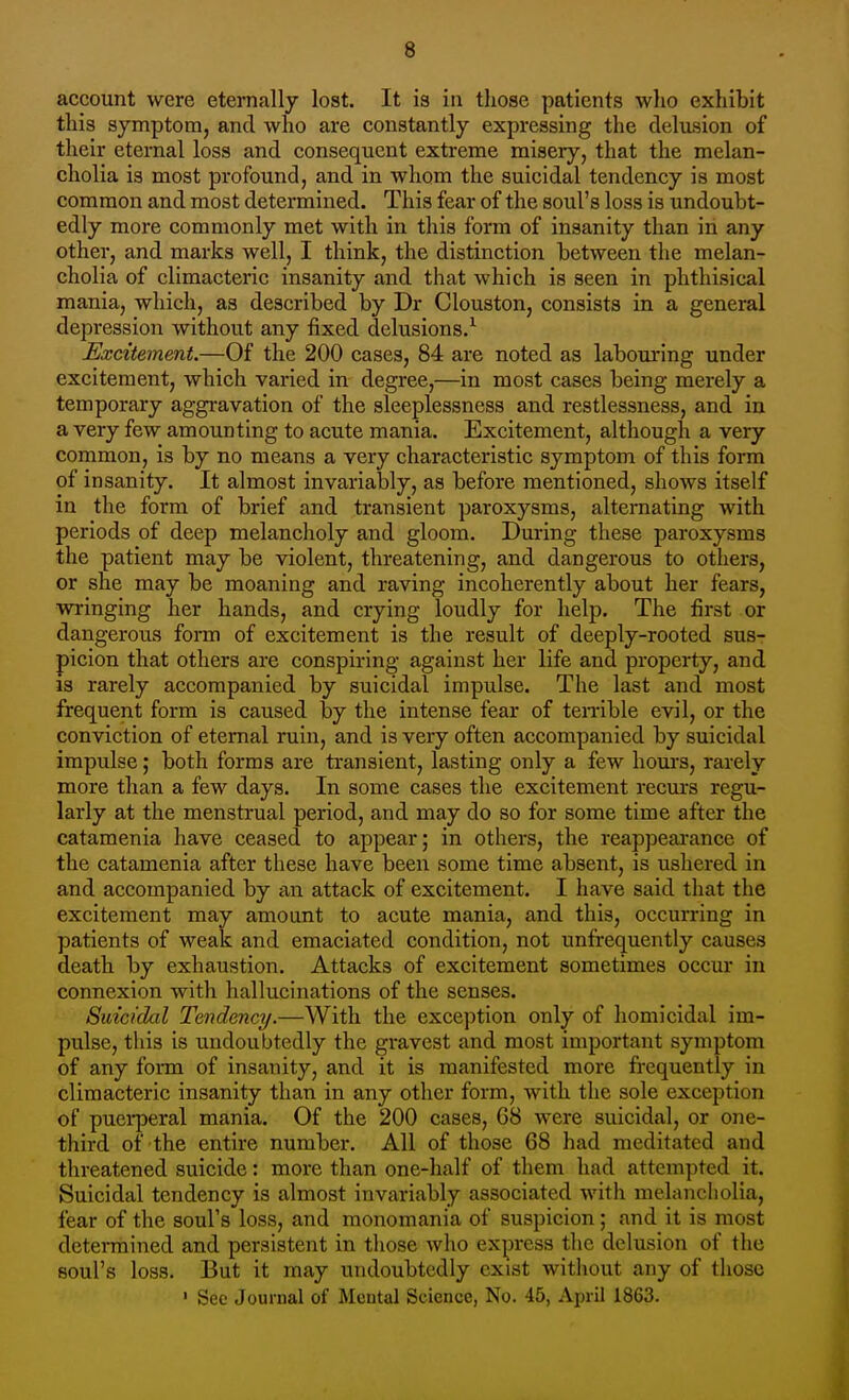 account were eternally lost. It is in those patients who exhibit this symptom, and who are constantly expressing the delusion of tlieir eternal loss and consequent extreme misery, that the melan- cholia is most profound, and in Avhom the suicidal tendency is most common and most determined. This fear of the soul's loss is undoubt- edly more commonly met with in this form of insanity than in any other, and marks well, I think, the distinction between the melan- cholia of climacteric insanity and that which is seen in phthisical mania, which, as described by Dr Clouston, consists in a general depression without any fixed delusions/ Excitement.—Of the 200 cases, 84 are noted as labouring under excitement, which varied in degree,—in most cases being merely a temporary aggravation of the sleeplessness and restlessness, and in a very few amounting to acute mania. Excitement, although a very common, is by no means a very characteristic symptom of this form of insanity. It almost invariably, as before mentioned, shows itself in the form of brief and transient paroxysms, alternating with periods of deep melancholy and gloom. During these paroxysms the patient may be violent, threatening, and dangerous to others, or she may be moaning and raving incoherently about her fears, wringing her hands, and crying loudly for help. The first or dangerous form of excitement is the result of deeply-rooted sus- picion that others are conspiring against her life and property, and IS rarely accompanied by suicidal impulse. The last and most frequent form is caused by the intense fear of teirible evil, or the conviction of eternal ruin, and is very often accompanied by suicidal impulse; both forms are transient, lasting only a few hours, rarely more than a few days. In some cases the excitement recurs regu- larly at the menstrual period, and may do so for some time after the catamenia have ceased to appear; in others, the reappeai-ance of the catamenia after these have been some time absent, is ushered in and accompanied by an attack of excitement. I have said that the excitement may amount to acute mania, and this, occurring in patients of weak and emaciated condition, not unfrequently causes death by exhaustion. Attacks of excitement sometimes occur in connexion with hallucinations of the senses. Suicidal Tendency.—With the exception only of homicidal im- pulse, this is undoubtedly the gravest and most important symptom of any form of insanity, and it is manifested more frequently in climacteric insanity than in any other form, with the sole exception of puei*peral mania. Of the 200 cases, 68 were suicidal, or one- third of the entire number. All of those 68 had meditated and threatened suicide: more than one-half of them had attempted it. Suicidal tendency is almost invariably associated with melancholia, fear of the soul's loss, and monomania of suspicion; and it is most determined and persistent in those who express the delusion of the soul's loss. But it may undoubtedly exist without any of those ' Sec Journal of Mcutal Science, No. 45, April 1863.