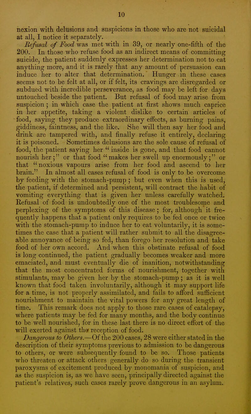 nexion with delusions and suspicions in those who are not suicidal at all, I notice it separately. Refusal of Food was met with in 39, or nearly one-fifth of the 200. In those who refuse food as an indirect means of committing suicide, the patient suddenly expresses her determination not to eat anything more, and it is rarely that any amount of persuasion can induce her to alter that determination. Hunger in these cases seems not to be felt at all, or if felt, its cravings are disregarded or subdued with incredible perseverance, as food may be left for days untouched beside the patient. But refusal of food may arise from suspicion ; in which case the patient at first shows much caprice in her appetite, taking a violent dislike to certain articles of food, saying they produce extraordinary effects, as burning pains, giddiness, faintness, and the like. She will then say her food and drink are tampered with, and finally refuse it entirely, declaring it is poisoned. Sometimes delusions are the sole cause of refusal of food, the patient saying her  inside is gone, and that food cannot nourish her; or that food makes her swell up enormously; or that  noxious vapours arise from her food and ascend to her brain. In almost all cases refusal of food is only to be overcome by feeding with the stomach-punjp ; but even wlien this is used, the patient, if determined and persistent, will contract the habit of vomiting everything that is given her unless carefully watclied. Refusal of food is undoubtedly one of the most troublesome and perplexing of the symptoms of this disease; for, although it fre- quently happens that a patient only requires to be fed once or twice with the stomach-pump to induce her to eat voluntarily, it is some- times the case that a patient will rather submit to all the disagree- able annoyance of being so fed, than forego her resolution and take food of her own accord. And when this obstinate refusal of food is long continued, the patient gradually becomes weaker and more emaciated, and must eventually die of inanition, notwithstanding that the most concentrated forms of nourishment, together with stimulants, may be given her by the stomach-pump ; as it is well known that food taken involuntarily, although it may support life for a time, is not properly assimilated, and fails to afford sufficient nourishment to maintain the vital powers for any great length of time. This remark does not apply to those rare cases of catalepsy, where patients may be fed for many months, and the body continue to be well nourished, for in these last there is no direct effort of the will exerted against thor reception of food. Dangerous to Others.—Of the 200 cases, 28 were either stated in the description of their symptoms previous to admission to be dangerous to others, or were subsequently found to be so. Those patients who threaten or attack others generally do so dui-ing the transient paroxysms of excitement produced by monomania of suspicion, and as the suspicion is, as we have seen, principally directed against the patient's relatives, such cases rarely prove dangerous in an asylum.