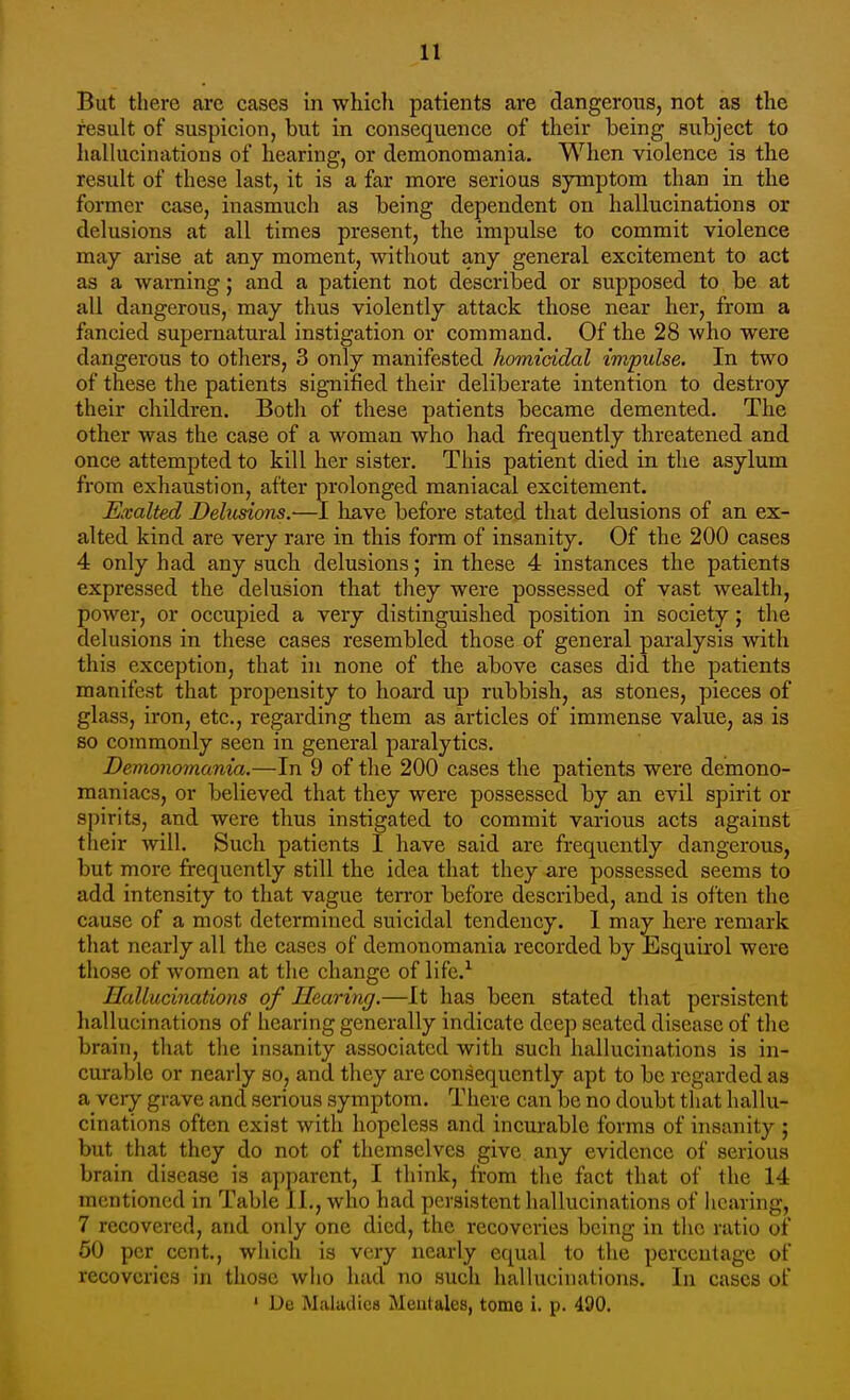 But there are cases in which patients are dangerous, not as the result of suspicion, but in consequence of their being subject to halhicinations of hearing, or demonomania. When violence is the result of these last, it is a far more serious symptom than in the former case, inasmuch as being dependent on hallucinations or delusions at all times present, the impulse to commit violence may arise at any moment, without any general excitement to act as a warning; and a patient not described or supposed to be at all dangerous, may thus violently attack those near her, from a fancied supernatural instigation or command. Of the 28 who were dangerous to others, 3 only manifested homicidal impulse. In two of these the patients signified their deliberate intention to destroy their children. Both of these patients became demented. The other was the case of a woman who had frequently threatened and once attempted to kill her sister. This patient died in the asylum from exhaustion, after prolonged maniacal excitement. Exalted Delusions.—I liave before stated that delusions of an ex- alted kind are very rare in this form of insanity. Of the 200 cases 4 only had any such delusions; in these 4 instances the patients expressed the delusion that they were possessed of vast wealth, power, or occupied a very distinguished position in society; the delusions in these cases resembled those of general paralysis with this exception, that in none of the above cases did the patients manifest that propensity to hoard up rubbish, as stones, pieces of glass, iron, etc., regarding them as articles of immense value, as is so commonly seen in general paralytics. Demonomania.—In 9 of the 200 cases the patients were demono- maniacs, or believed that they were possessed by an evil spirit or spirits, and were thus instigated to commit various acts against their will. Such patients I have said are frequently dangerous, but more frequently still the idea that they are possessed seems to add intensity to that vague terror before described, and is often the cause of a most determined suicidal tendency. I may here remark that nearly all the cases of demonomania recorded by Esquirol were those of women at the change of life.^ Hallucinations of Hearing.—It has been stated that persistent hallucinations of hearing generally indicate deep seated disease of the brain, that the insanity associated with such hallucinations is in- curable or nearly so, and they are consequently apt to be regarded as a very grave and serious symptom. There can be no doubt that hallu- cinations often exist with hopeless and incurable forms of insanity j but that they do not of themselves give any evidence of serious brain disease is apparent, I think, from the fact that of the 14 mentioned in Table II., who had persistent hallucinations of hearing, 7 recovered, and only one died, the recoveries being in the ratio of 50 per cent., wliich is very nearly equal to the percentage of recoveries in those who had no such hallucinations. In cases of • De Maladies Mentales, tome i. p. 490.