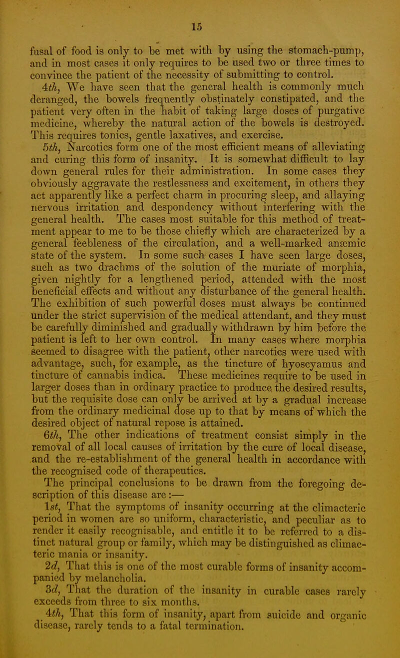 fusal of food is only to be met witli by using tlie stomach-pump, and in most cases it only requires to be used two or three times to convince the patient of the necessity of submitting to control. Ath, We have seen that the general health is commonly much deranged, the bowels frequently obstinately constipated, and tlie patient very often in the habit of taking large doses of purgative medicine, whereby the natural action of the bowels is destroyed. This requires tonics, gentle laxatives, and exercise. bih, Narcotics form one of the most efficient means of alleviating and curing this form of insanity. It is somewhat difficult to lay down general rules for their administration. In some cases they obviously aggravate the restlessness and excitement, in others they act apparently like a perfect charm in procuring sleep, and allaying nervous irritation and despondency without interfering with the general health. The cases most suitable for this method of treat- ment appear to me to be those chiefly which are characterized by a general feebleness of the circulation, and a well-marked anaemic state of the system. In some such cases I have seen large doses, such as two di-achms of the solution of the muriate of morphia, given nightly for a lengthened period, attended with the most beneficial effects and without any distm'bance of the general health. The exhibition of such powerful doses must always be continued under the strict supervision of the medical attendant, and they must be carefully diminished and gradually withdrawn by him before the patient is left to her own control. In many cases where morphia seemed to disagree with the patient, other narcotics were used with advantage, such, for example, as the tincture of hyoscyamus and tincture of cannabis indica. These medicines require to be used in larger doses than in ordinary practice to produce the desired results, but the requisite dose can only be arrived at by a gradual increase from the ordinary medicinal dose up to that by means of which the desired object of natural repose is attained. Qth, The other indications of treatment consist simply in the removal of all local causes of irritation by the cure of local disease, and the re-establishment of the general health in accordance with the recognised code of therapeutics. The principal conclusions to be drawn from the foregoing de- scription of this disease are:— \st, That the symptoms of insanity occurring at the climacteric period in women are so uniform, characteristic, and peculiar as to render it easily recognisable, and entitle it to be referred to a dis- tinct natural group or family, which may be distinguished as climac- teric mania or insanity. 2(7, That this is one of the most curable forms of insanity accom- panied by melancholia. 3(7, That the duration of the insanity in curable cases rarely exceeds from three to six months. Uh, That this form of insanity, apart from .suicide and organic disease, rarely tends to a fatal termination.