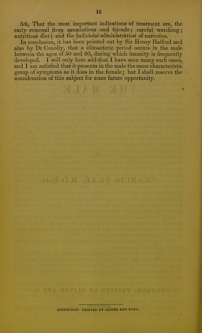 5th, That the most important indications of treatment are, the early removal from associations and friends; careful watching; nutritious diet; and the judicious administration of narcotics. In conclusion, it has been pointed out by Sir Henry Halford and also by Dr Conolly, that a climacteric period occurs in the male between the ages of 50 and 60, during which insanity is frequently developed. I will only here add that I have seen many such cases, and I am satisfied that it presents in the male the same characteristic group of symptoms as it does in the female; but I shall reserve the consideration of this subject for some future opportunity. EDINDUUOU : riUNTED IIY OUVER AKD BOVD.