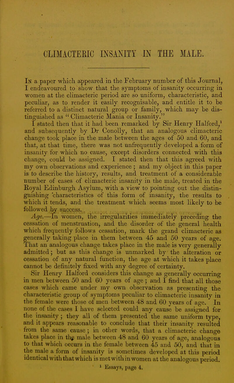 In a paper which appeared in the February number of this Journal, I endeavoured to show that the symptoms of insanity occurring in women at the climacteric period are so uniform, characteristic, and peculiar, as to render it easily recognisable, and entitle it to be referred to a distinct natural group or family, which may be dis- tinguished as  Climacteric Mania or Insanity. I stated then that it had been remarked by Sir Henry Halford,^ and subsequently by Dr Conolly, that an analogous climacteric change took place in the male between the ages of 50 and 60, and that, at that time, there was not nnfrequently developed a form of insanity for which no cause, except disorders connected with this change, could be assigned. I stated then that this agreed with my own observations and experience ; and my object in this paper is to describe the history, results, and treatment of a considerable number of cases of climacteric insanity in the male, treated in the Royal Edinburgh Asylum, with a view to pointing out the distin- guishing characteristics of this form of insanity, the results to which it tends, and the treatment which seems most likely to be followed by success.^^ Age.—In women, the irregularities immediately preceding the cessation of menstruation, and the disorder of the general health which frequently follows cessation, mark the grand climacteric as generally taking place in them between 45 and 50 years of age. That an analogous change takes place in the male is very generally admitted; but as tliis change is unmarked by the alteration or cessation of any natural function, the age at which it takes place cannot be definitely fixed with any degree of certainty. Sir Henry Halford considers this change as generally occurring in men between 50 and 60 years of age ; and I find that all those cases which came under my own observation as presenting the characteristic gi-oup of symptoms peculiar to climacteric insanity in the female were those of men between 48 and 60 years of age. In none of the cases I have selected could any cause be assigned for the insanity; they all of them presented the same uniform type, and it appears reasonable to conclude that their insanity resulted from the same cause; in other words, that a climacteric change takes place in tli^; male between 48 and 60 years of age, analogous to that which occurs in the female between 45 and 50, and that in the male a form of insanity is sometimes developed at this period identical with that which is metwith in women at the analogous period. ' Essays, page 4.