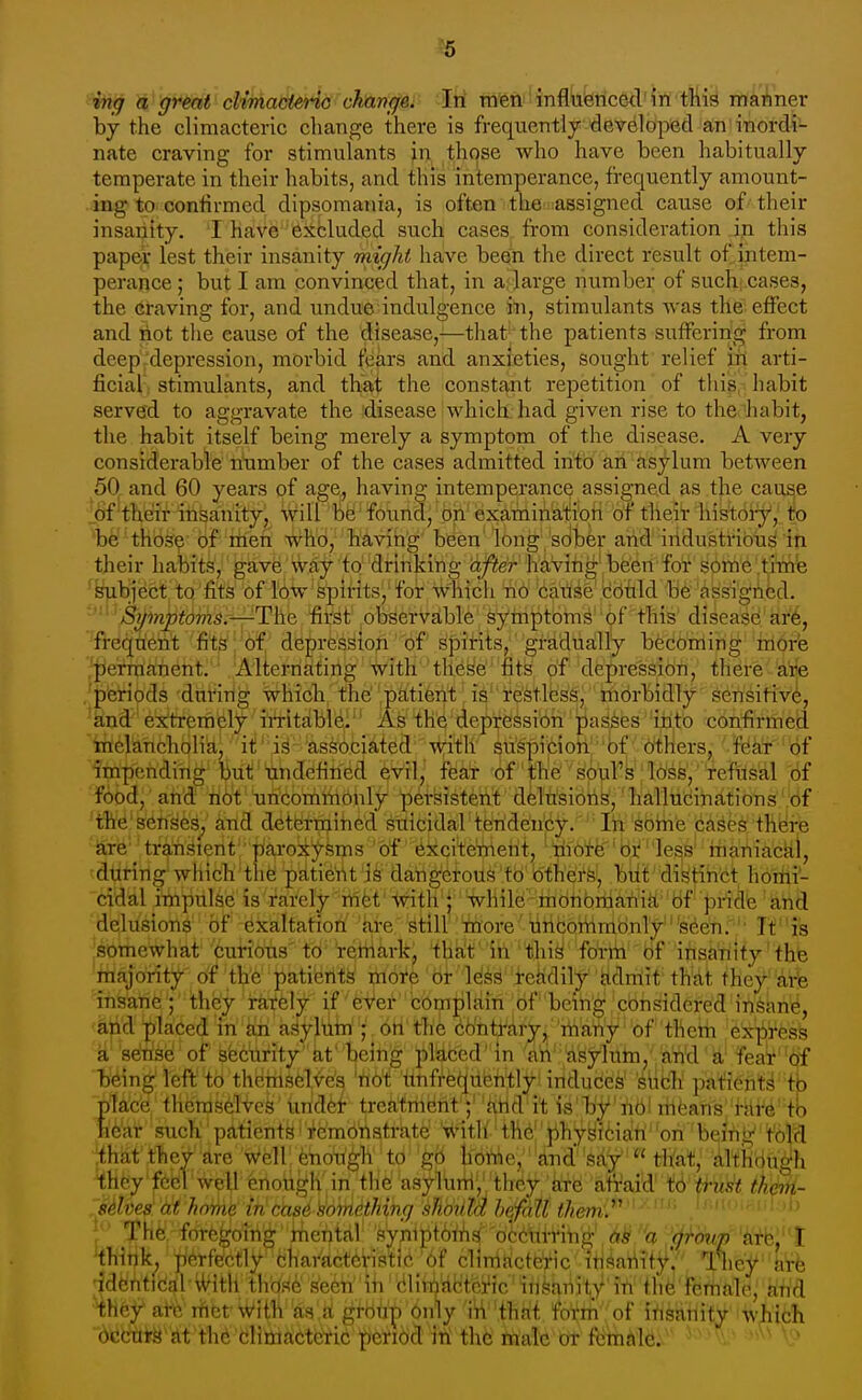 ^5 mg a great cUmactertG changer Iri Tnfeni'infltibtlced'i'n tliis manner by the climacteric change there is frequently developed an'inordi- nate craving for stimulants in those who have been habitually- temperate in their habits, and this intemperance, frequently amount- ing to confirmed dipsomania, is often the assigned cause of their insanity. I have excluded such cases from consideration in this paper lest their insanity might have been the direct result of intem- perance ; but I am convinced that, in a; large number of suchj Cases, the Graving for, and undue indulgence in, stimulants was the effect and riot the cause of the disease,—that the patients suffering from deep .'depression, morbid fears and anxieties, sought relief in arti- ficial: stimulants, and thM the constant repetition of this habit served to aggravate the disease which had given rise to the habit, the habit itself being merely a symptom of the disease. A very considerable number of the cases admitted into ari asj^lum between 50 and 60 years of age, having intemperance assigned as the cause of their insanity, will be found, on examination of tlieir histoiy, to be 'thb?^ of rtien who, having been long sober arid iridustribxi^ iti their habits, gave way to drinking ajier having'been for some tirii'e ^^iibject to fits of low spirits, for which no caiise tetild be assigned. '-^^^'jSi^inptoms.—-The first observable symptoms of this disease ar6, freqtieri't 'fit?'j'of depression of spirits, gradually bedo'niiri^ 'iriprfe perraa!rient. ■ Alternating with these fits of depression, there a'rfe . periods during which the patient is restless, morbidly sensitivi, 'knd-' extremely iri-itdblei A6 the depression' j)as^esiiit'o confirriiea ■mclancholi'a, it ' is associated with suspicion bf others, fear of impending'brit tindefined evil, feat of the soul's loss, refusal 6f food, and' ii6t uncommonly persistent delusioris,' hallucinations ,df the'senses, and determined suicidal tfertde'n'ey.' In sbrine cases there are'' transient ' paroxysms of excite'riient, ■'nio^e''br less' riianiactil, during which the patierit is dangerous to Others, but distinct hortii- cidal iilnpulse is rarely'ri1fet'-t\ath'*''''while mbribriiari'iii''Bf' priel'e '^rid delusions of exaltation kre sHll' more uncoriimbnTy'seen. ■ It is somewhat curious'to remark, that in this form of insanity the 'iti^oWtf df 'th'e 'patients' i^oitf' 6i- 'Id^^' 'feiidily' 'itdnlit' tWdt they' 'aife iri's'a'rie';' ^hey rately if eVer 'cbmplfiin of being considered in^an^, and placed in an asyl'iim ; on the cbntrary, many of them express 'k8eW^y'of seetirity at being pl^cedin ''aii'''£iyyWhi/'a'rid a' fear'ijf tj'^ing'left to theriisel^es 'riot itnfre(jubritly indudes' 'siitli' patient^ tja place themselves un'det- treatment ; 'iirid it is bj?rib! irieans 'i-Hi^e'tb hie'at such patients' i^emdristrate '-^'itU' the physibiari on being to'lcl ;that they are Well: feriori^h to g'6 hori^e, 'dnd'sdV' that, Althbti^h they feel well trioii.l^h in the asyltirii','they kte afraid' tb <fii^^ ihM- .'Mves at home in cas6 'something shbtita hefall them. ' '■ '' 11 ■ - i i! . 1 > }*' The fore^oirigiiie^tjll' 'SVniptbrifif'd6M-Hri^', (ji-mip 'ihink, perfectly characteHstie^bf cliniHcfeVic ifii^ariTff.' lliey'tofe ■identical iVith those seen iri blimactci'ic insanity'in the femaleJ airi'd Hh^f ai^ rhbt Witli'aa'.k^tbtiri'bnly W't^ fotm of irisanity which i6^te''{it'thd 'blittikete'^ie lieMb^ct'itt tl^^^ riialc or fcmklc.