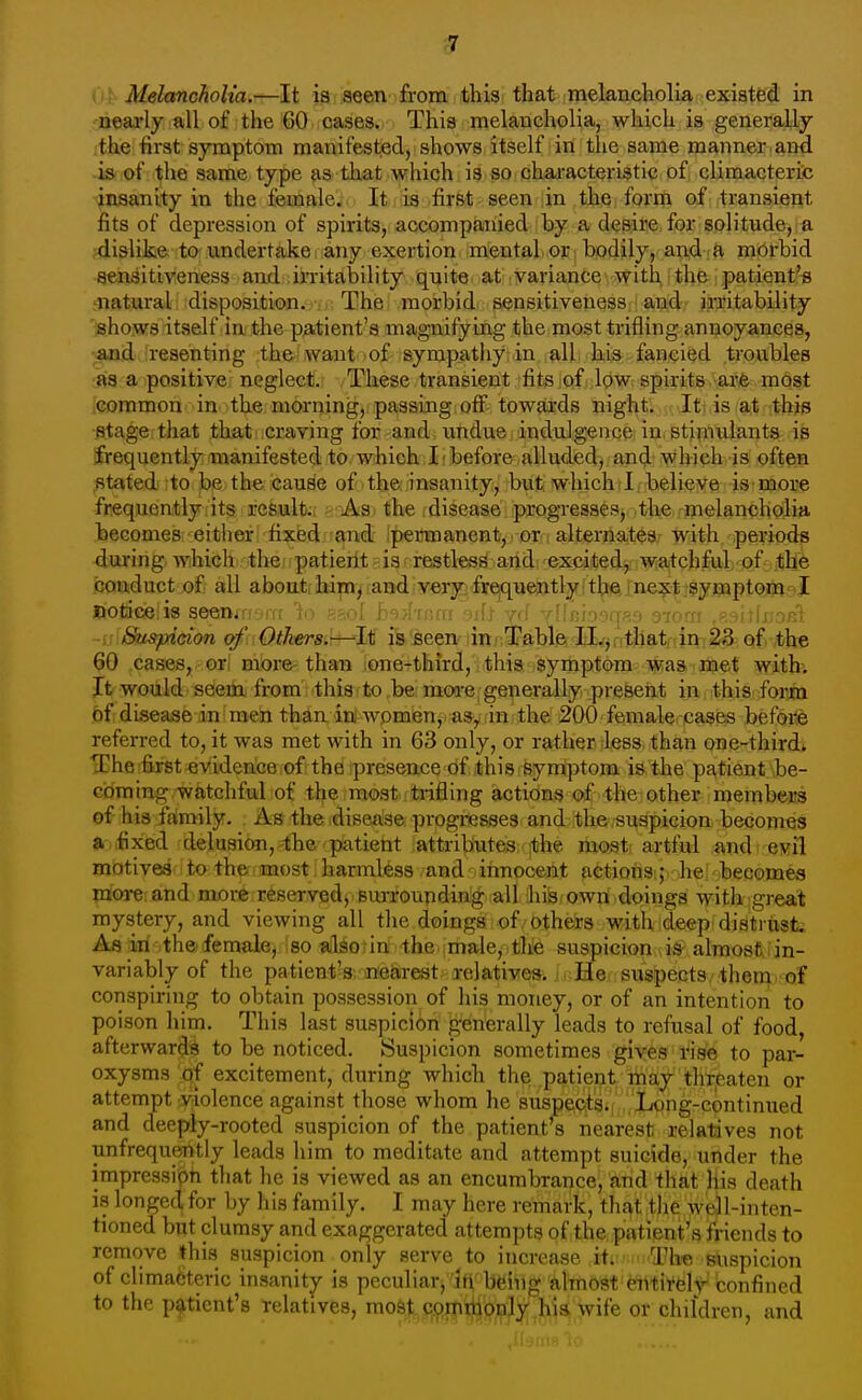 c7 Oi Alelancholia.—It is aeen from ifchisi that jinelaiicholia existed in nearly all of the 60 cases. This melancholia, which is generally the first symptom manifested, shows itself in the same manner and i& of the same type as that which is so characteristic of climacteric insanity in the femalei. It lia ,first seen in the form of transient fits of depression of spirits, accompanied by a desire for solitude, a .dislike to undertake; any exertion mental or bodily, and a morbid -sensitiveness and irritability quite at variance with, i the. patientrB natural disposition. The morbid sensitiveness and irritability shows itself in the patient's magnifying the most trifling annoyances, ;«Dd''resenting the want of sympathy in all kis fancied troubles as a positive neglect. These transient fits of low spirits are most common in the morning, passing off towards night. It is at this stage that that craving for and undue indulgence in. stimulants is frequently manifested to which I before alluded, and which is oftMi stated to be the cau^e of the insanity, but which 1 believe is more frequently its result., As. the disease progresses, the melanchQlia beGomes; either fixed;;£pdt Ipennanent,) or i alternates, with periods during which the patient is restless and excited, watchful of the conduct of all aboutihap^.and,veryifrqque»tly.:t^ftine;^|j§yiBptojQ[iv)J Uroticeiis seenmsm 1o s^ol h^jhnm 'iifl ycf yflRioirrR? 97orxr .p.'Ml\noR^. -ij Suspicion of Others.—It is seen in Table Il.j ; that in 23 of the 60 cases, or more than one-third, this symptom was met with; It would seem from this to be more generally present in this form of disease in men than in wpmen,. asyrin the 200 femalerpases befeife referred to, it was met with in 63 only, or rather less than one-third* The first evidence of the presence of this symptom is the patient be- eoming/Watchful of the most trifling actions of'thei other members of his family. As the disease progi-esses and the suspicion becomes a fixed delusion, the patient attributes the most artful and evil mcttivea' i to ther imost harmless and innocent actions ; he becomea more and more reserved, surrounding all his own doings with great mystery, and viewing all the doings of others with deep distrust. As ill the: female, so also in the male, the suspicion is almost in- variably of the patient's nearest relatives. M;He suspects them, of conspiring to obtain possession of his money, or of an intention to poison him. This last suspicion generally leads to refusal of food, afterwards to be noticed. Suspicion sometimes giyes inse to par- oxysms of excitement, during which the patient may thtcaten or attempt violence against those whom he suspects. .Long-continued and deeply-rooted suspicion of the patient's nearest relatives not unfrequerttly leads him to meditate and attempt suicide, under the impression that he is viewed as an encumbrance, and that his death is longed for by his family. I may here remark, that the well-inten- tioned but clumsy and exaggerated attempts of the patient's friends to remove this suspicion only serve to increase it. The suspicion of climadteric insanity is peculiar, in being almost totii'felt confined to the patient's relatives, mo&t c^mtiionly hia wife or children, and