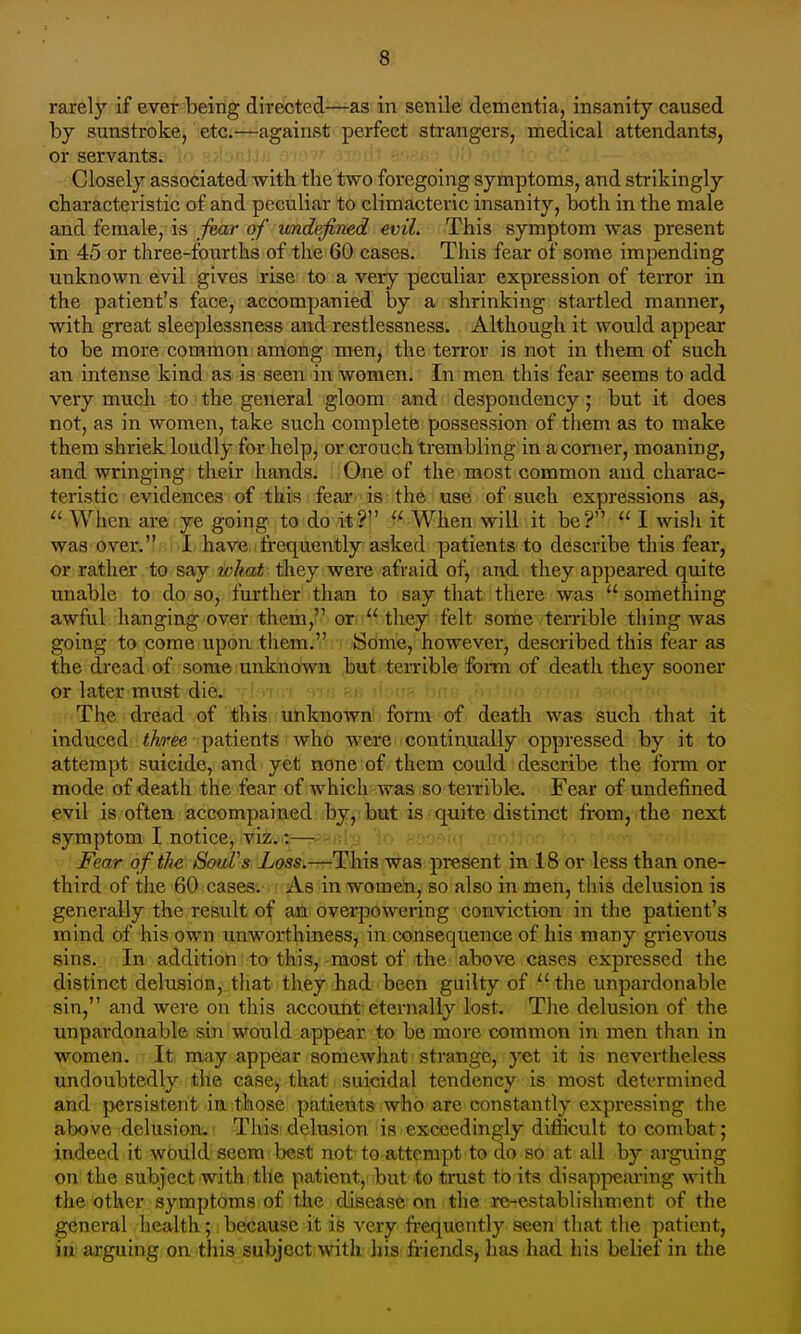 rarely if ever being directed—as in senile dementia, insanity caused by sunstroke, etc.—against perfect strangers, medical attendants, or servants. Closely associated with the two foregoing symptoms, and strikingly characteristic of and peculiar to climacteric insanity, both in the male and female, is jmr of undefined evil. This symptom was present in 45 or three-fourths of the 60 cases. This fear of some impending unknown evil gives rise to a very peculiar expression of terror in the patient's face, accompanied by a shrinking startled manner, with great sleeplessness and restlessness. Although it would appear to be more common among men, the terror is not in them of such an intense kind as is seen in women. In men this fear seems to add very much -to 3 the general gloom and despondency ; but it does not, as in women, take such complete possession of them as to make them shriek loudly for help, or crouch trembling in a corner, moaning, and wringing their hands. One of the most common and charac- teristic evidences of this fear is the use of such expressions as, When are ye going to do it?  When will it be?  I wish it was over. 1 have frequently asked patients to describe this fear, or rather to say what they were afraid of, and they appeared quite unable to do so, further than to say that there was  something awful hanging over them, or  they felt some temble thing was going to come upon them. ' Some, however, described this fear as the dread of some unknown but terrible form of death they sooner or later must die. < Tiie dread of this unknown form of death was such that it induced three patients who were continually oppressed by it to attempt suicide, and yet none of them could describe the form or mode of death the fear of which was so terrible. Fear of undefined evil is often accompained by, but is quite distinct from, the next symptom I notice, viz.:— Fear o f the SouVs Loss.—This was present in 18 or less than one- third of the 60 cases. As in women, so also in men, this delusion is generally the result of an overpowering conviction in the patient's mind of his own unworthiness, in consequence of his many grievous sins. In addition to this, most of the above cases expressed the distinct delusion, tliat they had been guilty of  the unpardonable sin, and were on this account eternally lost. The delusion of the unpardonable sin would appear to be more common in men than in women. It may appear somewhat strange, yet it is nevertheless undoubtedly the case, that suicidal tendency is most determined and persistent in those patients who are constantly expressing the above delusion.' ThiS'delusion is exceedingly difficult to combat; indeed it would seem best not to attempt to do so at all by arguing on the subject with the patient, but to trust to its disapjxsaring with the other symptoms of the disease; on the re-establishment of the general health; because it is very frequently seen that the patient, in arguing on this subject with his friends, has had liis belief in the