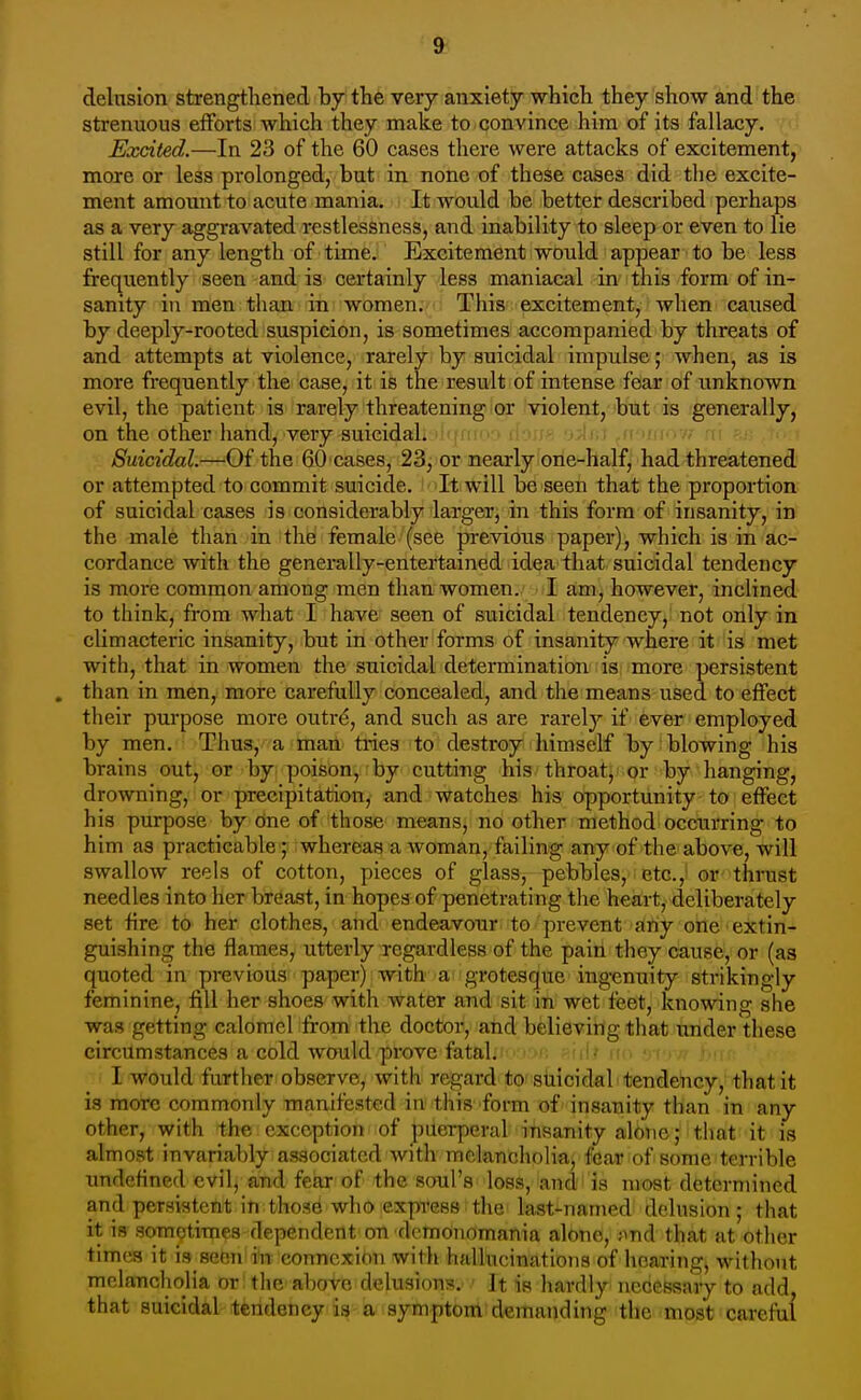 delusion strengthened by the verj anxiety which they show and the strenuous efforts which they make to convince him of its fallacy. Excited.—In 23 of the 60 cases there were attacks of excitement, more or less prolonged, but in none of these cases did the excite- ment amount to acute mania. It would be better described perhaps as a very aggravated restlessness, and inability to sleep or even to lie still for any length of time. Excitement would appear to be less firec|uently seen and is certainly less maniacal in this form of in- sanity in men than in women. This excitement, wlien caused by deeply-rooted suspicion, is sometimes accompanied by threats of and attempts at violence, rarely by suicidal impulse; when, as is more frequently the case, it is the result of intense fear of unknown evil, the patient is rarely threatening or violent, but is generally, on the other hand, very suicidal. • i ■ ■r.\y.] d >fi|.. , Suicidal.—Of the 60 cases, 23, or nearly one-half, had threatened or attempted to commit suicide. It will be seen that the proportion of suicidal cases is considerably larger, in this form of insanity, in the male than in the female (see previous paper), which is in ac- cordance with the generally-entertained idea that suicidal tendency is more common among men than women. I am, however, inclined to think, from what I have seen of suicidal tendency, not only in climacteric insanity, but in other forms of insanity where it is met with, that in women the suicidal determination is more persistent than in men, more carefully concealed, and the means used to effect their purpose more outr(5, and such as are rarely if ev&r'employed by men. Thus, a man tries to destroy himself by blowing his brains out, or by poison, by cutting his throat, or by hanging, drowning, or precipitation, and watches his opportunity to effect his purpose by one of those means, no other method occurring to him as practicable ; whereas a woman, failing any of the above, will swallow reels of cotton, pieces of glass, pebbles, etc., or thrust needles into her breast, in hopes of penetrating the heart, deliberately set tire to her clothes, and endeavour to prevent any one extin- guishing the flames, utterly regardless of the pain they cause, or (as quoted in previous paper) with a grotesque ingenuity strikingly feminine, fill her shoes with water and sit in wet feet, knowing she was getting calomel from the doctor, and believing tliat under these circumstances a cold would prove fatal. n hw\ ' ■ I would further observe, with regard to suicidal tendency, that it is more commonly manifested in this form of insanity than in any other, with the exception of puerperal insanity alone; that it is almost invariably associated with melancholia, fear of some terrible tmdcfined evil, and fear of the soul's loss, and is most determined and persistent in those who express the last-named delusion; that it is sometimes dependent on dcmonomania alone, jmd that at other times it is seen in connexion with hallucinations of hnaring, without melancholia or the above delusions. It is liardly necessary to add, that suicidal tendency ia a symptom demanding the most careful