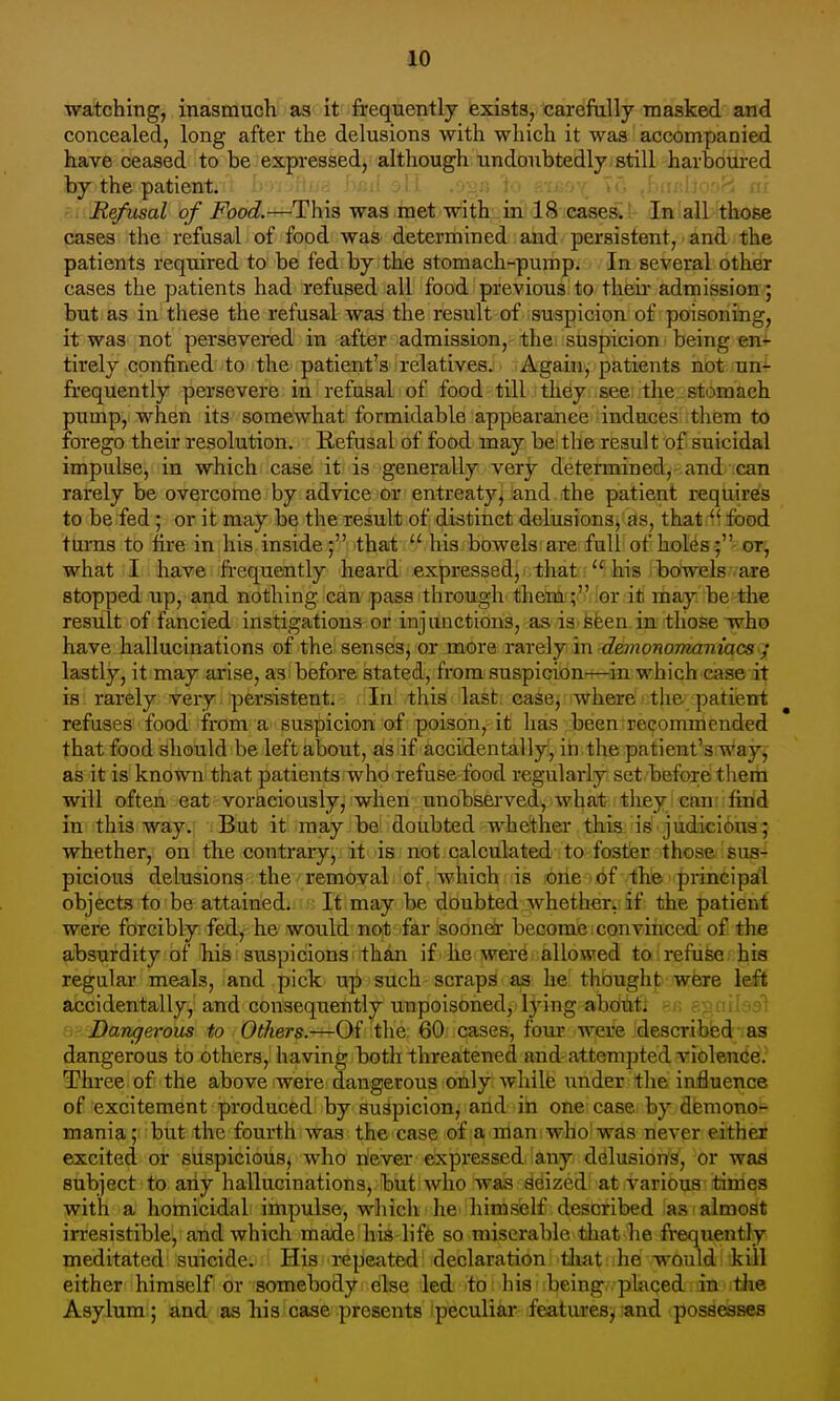 watching, inasmuch as it frequently exists, carefully masked and concealed, long after the delusions with which it was accompanied have ceased to be expressed, although undoubtedly still harboured by the patient, '. Refusal of Food.—^This was met with in 18 cases. In all those cases the refusal of food was determined and persistent, and the patients required to be fed by the stomach-pump. In several other cases the patients had refused all food previous to theii- admission; but as in these the refusal was the result of suspicion of poisoning, it was not persevered in after admission, the suspicion being en^ tirely confined to the patient's relatives. Again, patients not un- frequently persevere in refusal of food till they see the stomach pump, when its somewhat formidable appearance induces them to forego their resolution. Refusal of food may be the result of suicidal impulse, in which case it is generally very determined, and can rarely be overcome by advice or entreaty^ and the patient requires to be fed; or it may be the result of distinct delusions/as, that^f food turns to fire in his inside; that '^his bowels are full of holes ; or, what I have fi-equently heard expressed, that  his i bowels are stopped up, and nothing can pass through thenl';''' ior ifc may be the result of fancied instigations or injunctions, as is fefeen in those who have hallucinations of the senses, or more rarely in demonomaniacs ; lastly, it may arise, as before stated, from suspicionrr—in. which ease it is rarely very persistent. In this last case, where the patient refuses food from a suspicion of poison, it has been recommended that food should be left about, ^siif 'accidentally, iri the patient's.way, as it is known that patients who refuse food regularly set before them will often eat voraciously, when unobserved, what they can' find in this way. But it may be doubted whether this is judicious; whether, on the contrary, it is not calculated to foster those sus- picious delusions the removal of which is one of the principal objects to be attained. It may be doubted whether, if the patient were forcibly fed,-he would nofb far isooner become:convinced of the absurdity of his suspicions than if he were allowed to refuse his regular meals, and pick up such scraps as he thought were left accidentally, and consequently unpoisoned, lying abdihfti ?.r ejs.nilasi ij Dangerous to Others.—Of the 60 cases, four were describied as dangerous to others, having both threatened and attempted violence. 3?hree of the above were dangerous only while under the influence of excitement produced by suspicion, and in one case by demono- mania; but the fourth was the case of a man who was never either excited or suspiciousj who never expressed'any delusions, or was subject to any hallucinations, but who was adized at various times with a homicidal impulse, which he himself described as almost irresistible, and which made his life so miserable that lie frequently meditated suicide. His repeated declaration tliat ihe would kill either himself or somebody else led to his being placed in the Asylum ; and as his case presents peculiar features, and possesses