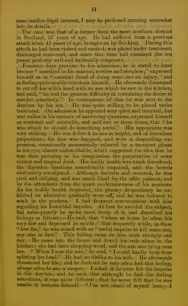 some medico-legal interest, I may be pardoned entering somewhat into its details.-.7 1! ikuiiY/- iU; n - -lytir. p.fii>i , ,o/ior; ; The case was'fhclt' oF a fahner from the most riorthfern disti-icf in Scotland, 57 years of age. He had suffered from a previous attack when 47 years of age, brought on by drinking. During this attack he had been violent and excited, was placed under treatment, discharged recovered, and since that time had remained (for ten years) perfectly well and habitually temperate. Fourteen days previous to his admission, he is stated to have become  unsettled in his manner, restless and sleepless; expressed himself as in '^ constant dread of doing some one an injury, and as feeling quite unable to restrain himself. He afterwards threatened to cut off his wife's head with an axe which he saw in the kitchen, and said,  he had the greatest difficulty in restraining the desire to murder somebody. In consequence of this he was sent to the Asylum by his son. He was quite willing to be placed \inder treatment. On admission he appeared very quiet and reserved, but was sullen in his manner of answering questions, expressed himself as wretched and miserable, and said two or three times, that  he was afraid he should do something awful. His appearance was very striking. He was 6 feet 4 inches in height, and of herculean proportions; his face was haggard, and wore a desponding ex- pression, occasionally momentarily relieved by a transient gleam in his eye, almost undescribable, which suggested the idea that he was then picturing in his imagination the perpetration of some violent and tragical deed. His bodily health was much disordered, the digestive functions considerably impaired, and the bowels obstinately constipated. Although taciturn and i-eserved, he was civil and obliging, and was mucli liked by the other patients, and by the attendants from the quiet unobtrusiveness of his manners. As his bodily health improved, the gloomy despondency he ex- hibited on admission gradually wore off, and he was induced to work in the gardens. I had frequent conversations with him regarding his homicidal impulse. At first he avoided the subject, but subsequently he spoke most freely of it, and described his feelings as follows:—He said, that  when at home he often felt very low and depressed in spirits; that frequently while, in these low fits, he was seized with ami iiiawfuli impulse to kill some one, any one in fact. This feeling came on him most strongly one day. He came into the house and found his wife alone in the kitchen; she had been chopping woo<J, and the axe was lying near her. _ When I saw the axe, he said,  I could hardly keep from splitting her head. He had no dislike to his wife. He afterwards threatened her life; and he declared ■ h'e very often had this feeling, nliuays when lie saio a toeapon. I asked if he ever felt th& impulse in the Asylum, and he said, that although he had the feeling sometimes, it waa quite different; that he never felt that he was unable to restrain him self j ^ '^ I'lttmoti [afraid of myself here,^I