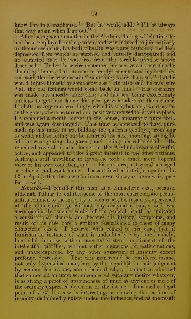 that way again when I go out'^'^'f ft'^nr-jo'-rr After being some months in the Asylum, during which time he had been employed in the garden, and was induced to join actively in the amusements, his bodily health was quite restored; the deep depression from which he suffered had entirely disappeared, and he admitted that he was free from the terrible impulse above described. Under these circumstances, his son was anxious that he should go home; but he most strongly remonstrated against this, and said, that he was certain  something would happen; that hie would injure himself or somebody else. He also said he was sure all the old feelings would come back on him. His discharge was liiebde''out shortly after this; and'Ms Son being exceedingly anxious to get him home, his passage was taken in the steamer. He left the Asylum accordingly with his son, but only went as fax as the gates, where he turned, and positively refused to leave the ^la'ee. He remained a month longer in the house, apparently quite well, and was again discharged. This time he appeared to have quite made up his mind to go, bidding the patients goodbye, promising to write, and so forth; but he returned the next morning, saying he felt he was getting dangerous, and losing his self-control. He remained several months longer in the Asylum, became cheei-ful, active, and appeared to take a greiat interest in the other patie'nts. Although still unwilling to leave, he took a much more hopeful view of his own condition, and at his son's request was. discharged as relieved and went home. I ascertained a fortnight ago (on the 12th April), that he has'continued ever since, as he-now is, per- fectly well. ,  Bemarks.—t consider this man as a climacteric case, because, although failing to exhibit some of the most charactei;^stic peculi- arities common to the majority of such cases, his insanity supervened at the climacteric age without any assignable cause, and was accompanied by such disorcjer of the general ihealth.^^s in^^ a constitutional change, and because the history, symptoms, and result of his case bore a striking resemblance to thope pt' jp^an^ climacteric case^;''''*F''dbserve, with regard to, his case,'!^hat ^ furnishes an instance of what is undoubtedly very rare, namely, homicidal impulse without any co-existent impairment of the intellectual faculties, without either delusions or. hallucinations, and unaccompanied by any other symptom of insanity except profound depression. That this man would be considered insane, not only by medical men, but by those guided in their judgment by common sense alone, catmot be doubted ;,,fpr it rtiust be admitted that so morbid an impulse^ unconnected with any motive whatever, is as strong a proof of unsoundness of miud as any one or more of the ordinary expressed delusions of the insane. In a medico-legal point of view, his case is interesting, as showing that a form of insanity undoubtedly exists imder the ihflueuce, and oA the resiilt