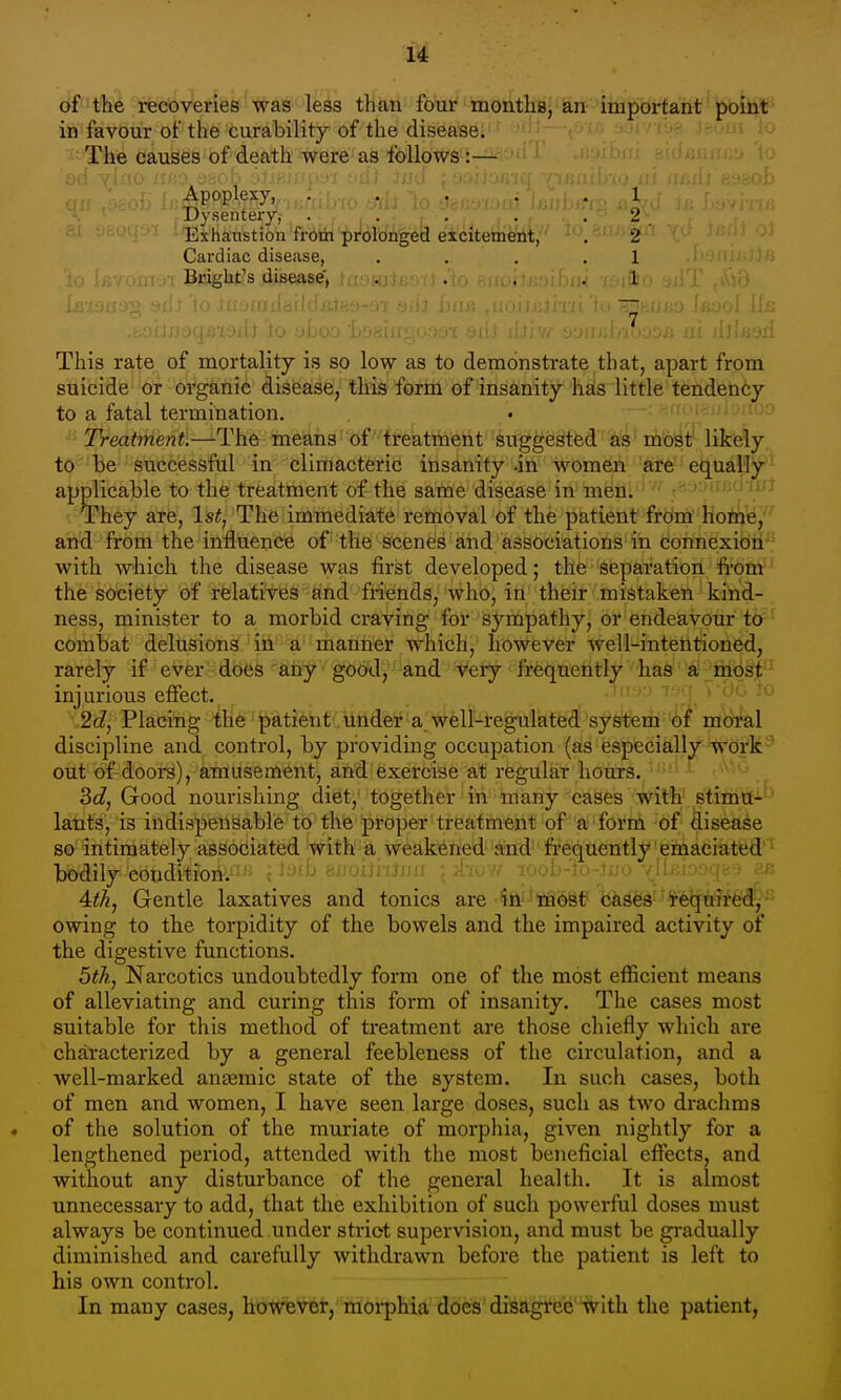 6ftll6 recoveries was less than four moiith8j'iin-'->iiiaportant ■ JH:^*^ in favour of the curability of the diseasei^' 'i^;—-''■'''('->^- Jiom io The causes of death were as follows:— Apoplexy, .... Dysentery, .... M .'i 'Exhaustion from prolonged excitement, Cardiac disease, Bright's disease, i:;w; 1 2 2 1 1 This rate of mortality is so low as to deinonstrate that, apart from suicide or organic disease, this form of insanity has little tendency to a fatal termination. . • --.-n. ^io.jijJod Treatment.—The means df treatment suggested''ks^ioyt' likely to be successful in climacteric insanity .in women are equally applicable to the treatment of the same disease in men. They are, 1st, The immediate removal of the patient from home, and from the influence of the scenes and associations in connexion with which the disease was first developed; the separation from the society of relatives and friends, who, in their mistaken kind- ness, minister to a morbid craving for sympathy, or endeavour to ' combat delusions in a manner which, however well-intentioned, rarely if ever does any goO'd,-and very frequently has 'a'_;ihqg^ ' injurious effect. ^ ' ' ^2d, Placing the patient under a well-regulated system of moral discipline and control, by providing occupation (as especially lis'di'k-'' out of dooi-s), amusement, and exercise at regular hours. '. 3c?, Good nourishing diet, together in many cases with stimtf-'-^^ lants, is indispensable to the proper treatment of a form of disease so intimately associated with a weakened'and' frequently'emaciatefl''^ bodily condition. 'i- ' '/'<' iool,-j..-i.,:., ■ 4:tk, Gentle laxatives and tonics are to''infeSt? bases 'require^^,^^^ owing to the torpidity of the bowels and the impaired activity of the digestive functions. 5th, Narcotics undoubtedly form one of the most efficient means of alleviating and curing this form of insanity. The cases most suitable for this method of treatment are those chiefly which are characterized by a general feebleness of the circulation, and a well-marked angemic state of the system. In such cases, both of men and women, I have seen large doses, such as two drachms of the solution of the muriate of morphia, given nightly for a lengthened period, attended with the most beneficial effects, and without any disturbance of the general health. It is almost unnecessary to add, that the exhibition of such powerful doses must always be continued under strict supervision, and must be gradually diminished and carefully withdrawn before the patient is left to his own control. In many cases, howe'V^er, morphia does disagree with the patient,
