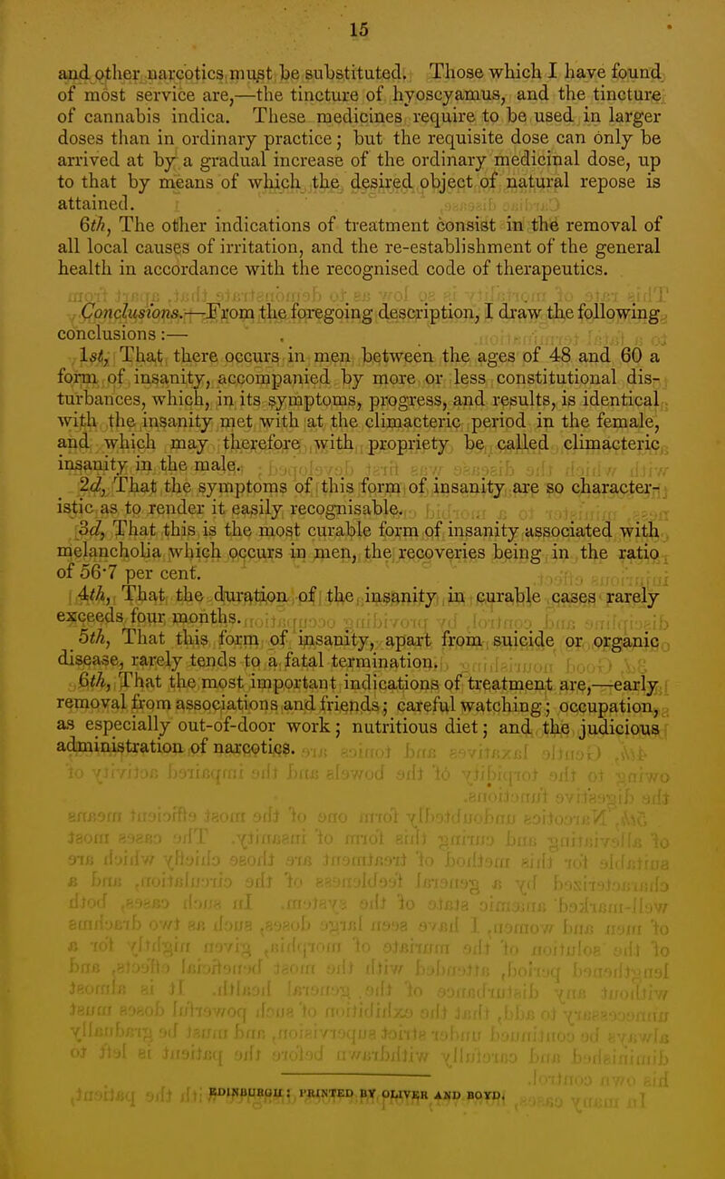 and Qther uarcotics mu^t be substituted. Those which I have found of ni6st service are,—the tincture of hyoscyamus, and the tincture of cannabis indica. These medicines require to be used in larger doses than in ordinary practice; but the requisite dose can only be arrived at by^ a gradual increase of the ordinary medicinal dose, up to that by means of which the^ dfsired object of natural repose is attained. Qthj The other indications of treatment consist in the removal of all local causes of irritation, and the re-establishment of the general health in accordance with the recognised code of therapeutics. iam\ Jiijqc .jxirlj siB'iJgiibmgb oJ.eij -noi oa ?.l Yltijrrioin 'io 3l£-x eid']' (7onc?tfsio«ai.;rf-tFso9ij[t|^f^ J dxawoil^e f(^9]5v^ing., conclusions:— ^ . :. ■; , ■ . , l^^li'Tha,!;, there occurs. in^ meiii between the ages of 48 and 60 a form of insanity, accompanied by more or less constitutional dis- turbances, which, in its symptoms, progress, and results, is identical with the insanity rnet with at the climacteric period in the female, and which may therefore jisvith,; propriety^ ^§,i.^:;^e(i, climacteric insanity in the male. , ,,; ' ' 2c^, That the symptoms of (this form i of insanity are so character- istic as to render it easily recognisable. 3c?, That this is the most curable form of insanity associated with melancholia which occurs in flien, the recoveries being in the ratio of 56-7 per cent. That the duratixjn/,p|fthe,;insanityi;jb3, iftura,]:)]|e jc^ rarely exceeds four months., it,:,f;.-.; . , , . i ; , bthj That this form of ipsanity, apart froni, suipide or organic disease, rarely tends to a. fatal termination^b ■offfdsi'iijoit 6f^, That the most important indications of^treatment are,—early removal from associations and friends; careful watching; occupation, a.s especially out-of-door work; nutritious diet; and the judicious r^itiop-ipf Qajfi^tijQ?. 9Tfl EDINUUBOU,: riMNTED Bt pItTVI^R AMD BOYD.