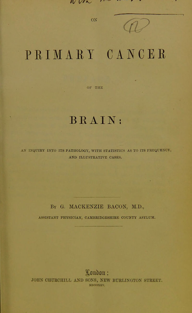 PRIMARY CANCER OF THE BEAIN: AN IXQUIRY INTO ITS PATUOLOGY, WITH STATISTICS AS TO ITS FUEQUEXCY, AND ILLUSTEATIVE CASES. By G. MACKENZIE BACON, M.D., ASSISTANT PHYSICIAN, CAMBBIDGESHIBE COUNTY ASYLUM. JOHN CHCTRCHILL AND SONS, NEW BURLINGTON STREET. MDCCCtXV.