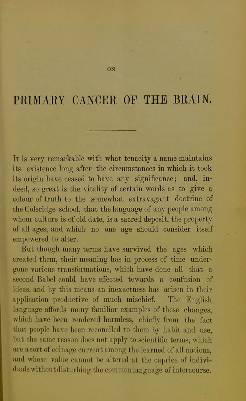 PEIMAEY CANCEK OF THE BRAm. It is very remarkable with what tenacity a name maintains its existence long after the circumstances in which it took its origin have ceased to have any significance; and, in- deed, so great is the vitality of certain words as to give a colour of truth to the somewhat extravagant doctrine of the Coleridge school, that the language of any people among whom culture is of old date, is a sacred deposit, the property of all ages, and which no one age should consider itself empowered to alter. But though many terms have survived the ages which created them, their meaning has in process of time under- gone various transformations, which have done all that a second Babel could have effected towards a confusion of ideas, and by this means an inexactness has arisen in their application productive of much mischief. The English language aifords many familiar examples of tliese changes, which have been rendered harmless, chiefly from the fact that people have been reconciled to them by liabit and use, but the same reason does not apply to scientific terms, which are a sort of coinage current among tlie learned of all nations, and whose value cannot be altered at the caprice of indivi- duals withoutdisturbing the common language of intercourse.