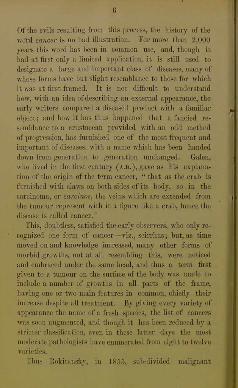 Of the evils resulting from this process, the history of the wol'd cancer- is no bad illustration. For more than 2,000 years this word has been in common use, and, though it had at first only a limited application, it is still used to designate a large and important class of diseases, many of whose forms have but slight resemblance to those for which it was at first framed. It is not difficult to understand how, with an idea of describing an external appearance, the early writers compared a diseased product with a familiar object; and how it has thus happened that a fancied re- semblance to a crustacean provided with an odd method of progression, has furnished one of the most frequent and important of diseases, with a name which has been handed down from generation to generation unchanged. Galen, who lived in the fiist century (a.d.), gave as his exi)lana- tion of the origin of the term cancer,  that as the crab is furnished with claws on both sides of its body, so , in the carcinoma, or carcinos, the veins which are extended from the tumoui' represent with it a figure like a crab, hence the disease is called cancer. This, doubtless, satisfied the early observers, who only re- cognized one form of cancer—viz., scirrhus; but, as time moved on and knowledge increased, many other forms of morbid growths, not at all resembling this, were noticed and embraced under the same head, and thus a term fii-st given to a tumour on the surface of the body was made to include a number of growths in all parts of the frame, having one or two main featui'es in common, chiefly their increase despite all treatment. By giving every variety of appearance the name of a fresh species, the list of cancers was soon augmented, and though it has been reduced by a stricter classification, even in these latter days the most moderate pathologists have enumerated from eight to twelve varieties. Thus Hokitans'lvy, in 1855, sub-divided malignant