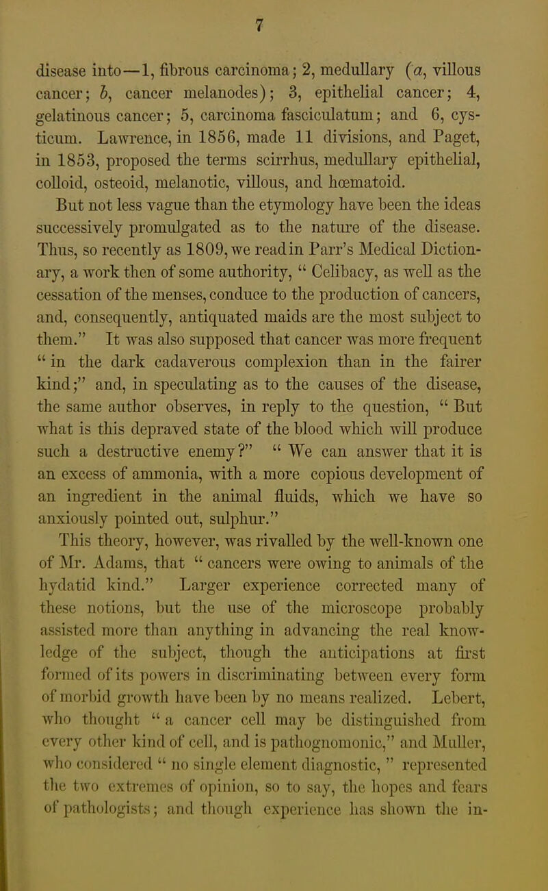 disease into—1, fibrous carcinoma; 2, medullary (a, villous cancer; 5, cancer melanodes); 3, epithelial cancer; 4, gelatinous cancer; 5, carcinoma fasciculatum; and 6, cys- ticum. Lawrence, in 1856, made 11 divisions, and Paget, in 1853, proposed the terms scirrhus, medullary epithelial, colloid, osteoid, melanotic, villous, and hoematoid. But not less vague than the etymology have been the ideas successively promulgated as to the nature of the disease. Thus, so recently as 1809, we readin Parr's Medical Diction- ary, a work then of some authority,  Celibacy, as well as the cessation of the menses, conduce to the production of cancers, and, consequently, antiquated maids are the most subject to them. It was also supposed that cancer was more frequent  in the dark cadaverous complexion than in the fairer kind; and, in speculating as to the causes of the disease, the same author observes, in reply to the question,  But what is this depraved state of the blood which will produce such a destructive enemy?  We can answer that it is an excess of ammonia, with a more copious development of an ingredient in the animal fluids, which we have so anxiously pointed out, sulphur. This theory, however, was rivalled by the well-known one of Mr. Adams, that  cancers were owing to animals of the hydatid kind. Larger experience corrected many of these notions, but the use of the microscope probably assisted more than anything in advancing the real know- ledge of the subject, though the anticipations at fii'st formed of its powers in discriminating between every form of morbid growth have been by no means realized. Lebcrt, who thought  a cancer cell may be distinguished from every other kind of cell, and is pathognomonic, and MuUer, who considered  no single element diagnostic,  represented tlie two extremes of opinion, so to say, the hopes and fears of pathologists; and though experience has shown the in-
