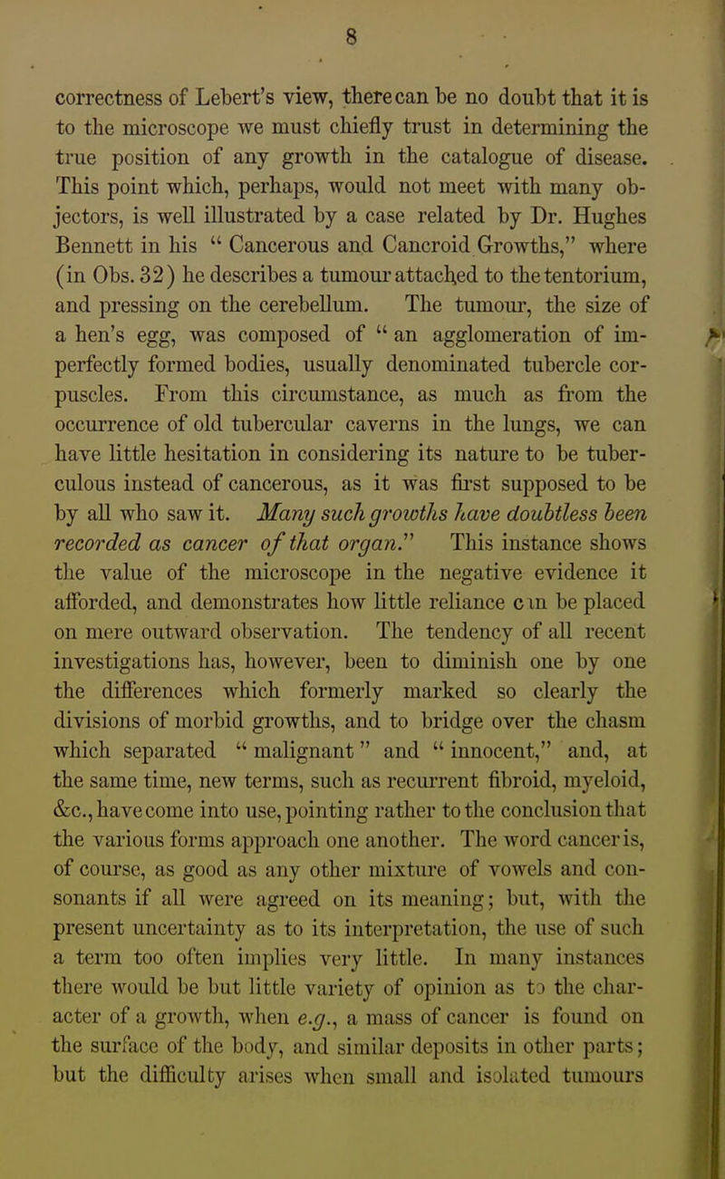 correctness of Lebert's view, there can be no doubt that it is to the microscope we must chiefly trust in determining the true position of any growth in the catalogue of disease. This point which, perhaps, would not meet with many ob- jectors, is well illustrated by a case related by Dr. Hughes Bennett in his  Cancerous and Cancroid Growths, where (in Obs. 32) he describes a tumoui'attached to the tentorium, and pressing on the cerebellum. The tumour, the size of a hen's egg, was composed of  an agglomeration of im- perfectly formed bodies, usually denominated tubercle cor- puscles. From this circumstance, as much as from the occurrence of old tubercular caverns in the lungs, we can have little hesitation in considering its nature to be tuber- culous instead of cancerous, as it was fii'st supposed to be by all who saw it. Many such growths have doubtless been recorded as cancer of that organ^ This instance shows the value of the microscope in the negative evidence it afforded, and demonstrates how little reliance cm be placed on mere outward observation. The tendency of all recent investigations has, however, been to diminish one by one the differences which formerly marked so clearly the divisions of morbid growths, and to bridge over the chasm which separated  malignant and  innocent, and, at the same time, new terms, such as recurrent fibroid, myeloid, &c., have come into use, pointing rather to the conclusion that the various forms approach one another. The word cancer is, of course, as good as any other mixture of vowels and con- sonants if all were agreed on its meaning; but, with the present uncertainty as to its interpretation, the use of such a term too often implies very little. In many instances there would be but little variety of opinion as to the char- acter of a growth, when e.g.^ a mass of cancer is found on the surface of the body, and similar deposits in other parts; but the difficulty arises when small and isolated tumours