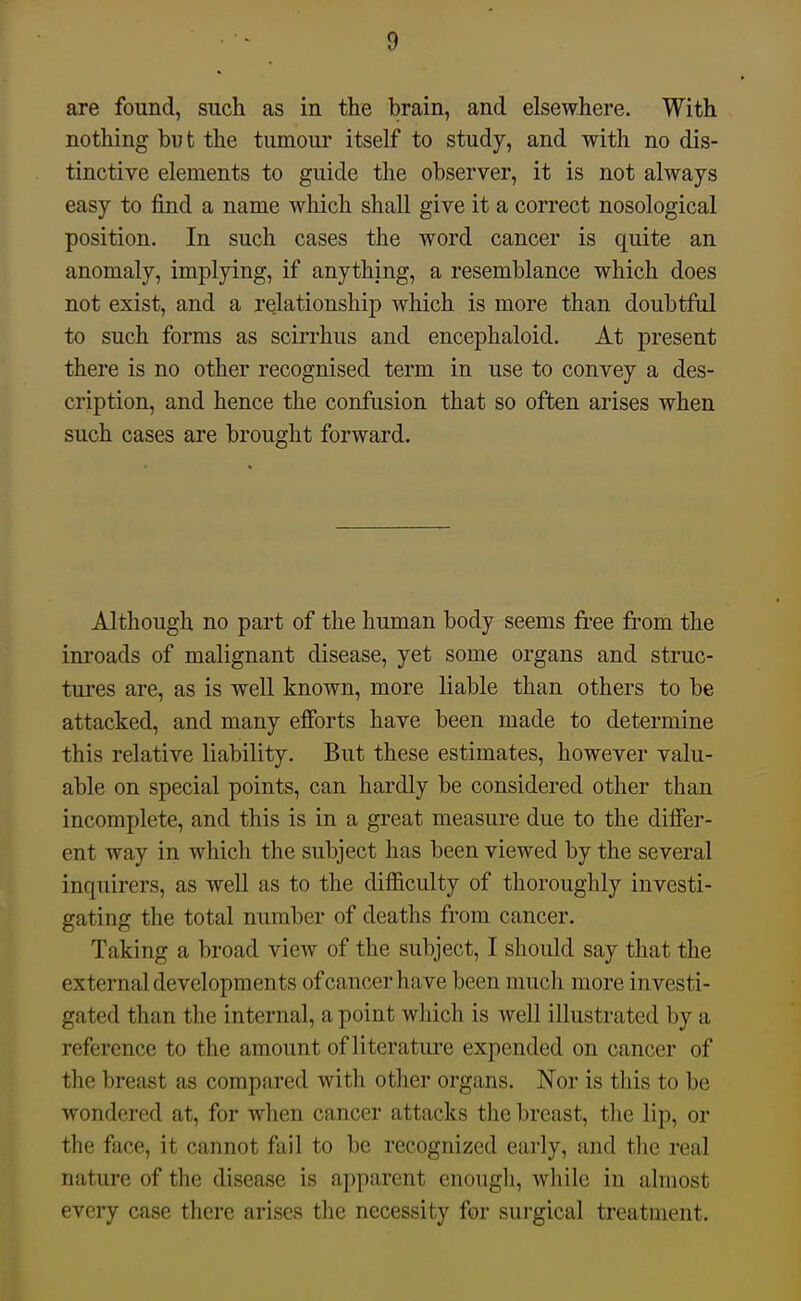 are found, such as in the brain, and elsewhere. With nothing but the tumour itself to study, and with no dis- tinctive elements to guide the observer, it is not always easy to find a name which shall give it a correct nosological position. In such cases the word cancer is quite an anomaly, implying, if anything, a resemblance which does not exist, and a relationship which is more than doubtful to such forms as scirrlius and encephaloid. At present there is no other recognised term in use to convey a des- cription, and hence the confusion that so often arises when such cases are brought forward. Although no part of the human body seems free from the inroads of malignant disease, yet some organs and struc- tures are, as is well known, more liable than others to be attacked, and many efforts have been made to determine this relative liability. But these estimates, however valu- able on special points, can hardly be considered other than incomplete, and this is in a great measure due to the differ- ent way in which the subject has been viewed by the several inquirers, as well as to the difficulty of thorouglily investi- gating the total number of deaths from cancer. Taking a broad view of the subject, I should say that the external developments of cancer have been much more investi- gated than the internal, a point which is well illustrated by a reference to the amount of literature expended on cancer of the breast as compared with other organs. Nor is tliis to be wondered at, for when cancer attacks the breast, the lip, or the face, it cannot fail to be recognized early, and the real nature of the disease is apparent enough, while in almost every case there arises the necessity for surgical treatment.