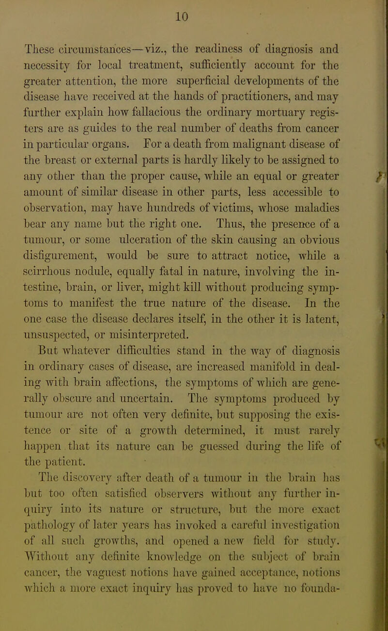 These circumstances—viz., the readiness of diagnosis and necessity for local treatment, suf&ciently account for the greater attention, the more superficial developments of the disease have received at the hands of practitioners, and may further explain how fallacious the ordinary mortuary regis- ters are as guides to the real number of deaths from cancer in particular organs. For a death fr'om malignant disease of the breast or external parts is hardly likely to be assigned to any other than the proper cause, while an equal or greater amount of similar disease in other parts, less accessible to observation, may have hundreds of victims, whose maladies bear any name but the right one. Thus, the presence of a tumoui', or some ulceration of the skin causing an obvious disfigurement, would be sure to attract notice, while a scirrhous nodule, equally fatal in nature, involving the in- testine, brain, or liver, might kill without producing symp- toms to manifest the true nature of the disease. In the one case the disease declares itself, in the other it is latent, unsuspected, or misinterpreted. But whatever difiiculties stand in the way of diagnosis in ordinary cases of disease, are increased manifold in deal- ing with brain alFections, the symptoms of which are gene- rally obscui'e and uncertain. The symptoms produced by tumour are not often very definite, but supposing the exis- tence or site of a growth determined, it must rarely happen tliat its nature can be guessed dui'ing the life of the patient. Tlie discovery after death of a tumour in the brain has but too often satisfied observers without any furtlier in- quiry into its nature or structure, but tlie more exact patliology of later years has invoked a careful investigation of all such growths, and opened a new field for stud3^ Witliout any definite knowledge on the subject of brain cancer, the vaguest notions have gained acceptance, notions which a more exact inquiry has proved to have no founda-