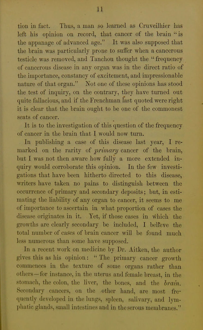 tion in fact. Thus, a man so learned as CruveiUiier has left his opinion on record, that cancer of the brain is the appanage of advanced age. It was also supposed that the brain was particularly prone to suffer when a cancerous testicle was removed, and Tanchou thought the  frequency of cancerous disease in any organ was in the direct ratio of the importance, constancy of excitement, and impressionable nature of that organ. Not one of these opinions has stood the test of inquiry, on the contrary, they have tui'ned out quite fallacious, and if the Frenchman last quoted were right it is clear that the brain ought to be one of the commonest seats of cancer. It is to the investigation of this question of the frequency of cancer in the brain that I would now turn. In publishing a case of this disease last year, I re- marked on the rarity of primary cancer of the brain, but I was not then aware how fuUy a more extended in- quiry woidd corroborate this opinion. In the few investi- gations that have been hitherto directed to this disease, writers have taken no pains to distinguish between the occuiTence of primary and secondary deposits; but, in esti- mating the liability of any organ to cancer, it seems to me of importance to ascertain in what proportion of cases the disease originates in it. Yet, if those cases in which the growths are clearly secondary be included, I belfeve the total number of cases of brain cancer will be found much less numerous than some have supposed. In a recent work on medicine by Dr. Aitken, the author gives this as his opinion:  The primary cancer growth commences in the texture of some organs rather than others —for instance, in the uterus and female breast, in the stomach, the colon, the liver, the bones, and the hrm'n. Secondary cancers, on tlie other hand, are most fre- quently developed in the lungs, spleen, salivary, and lym- pluitic glands, small intestines and in the serous membranes.