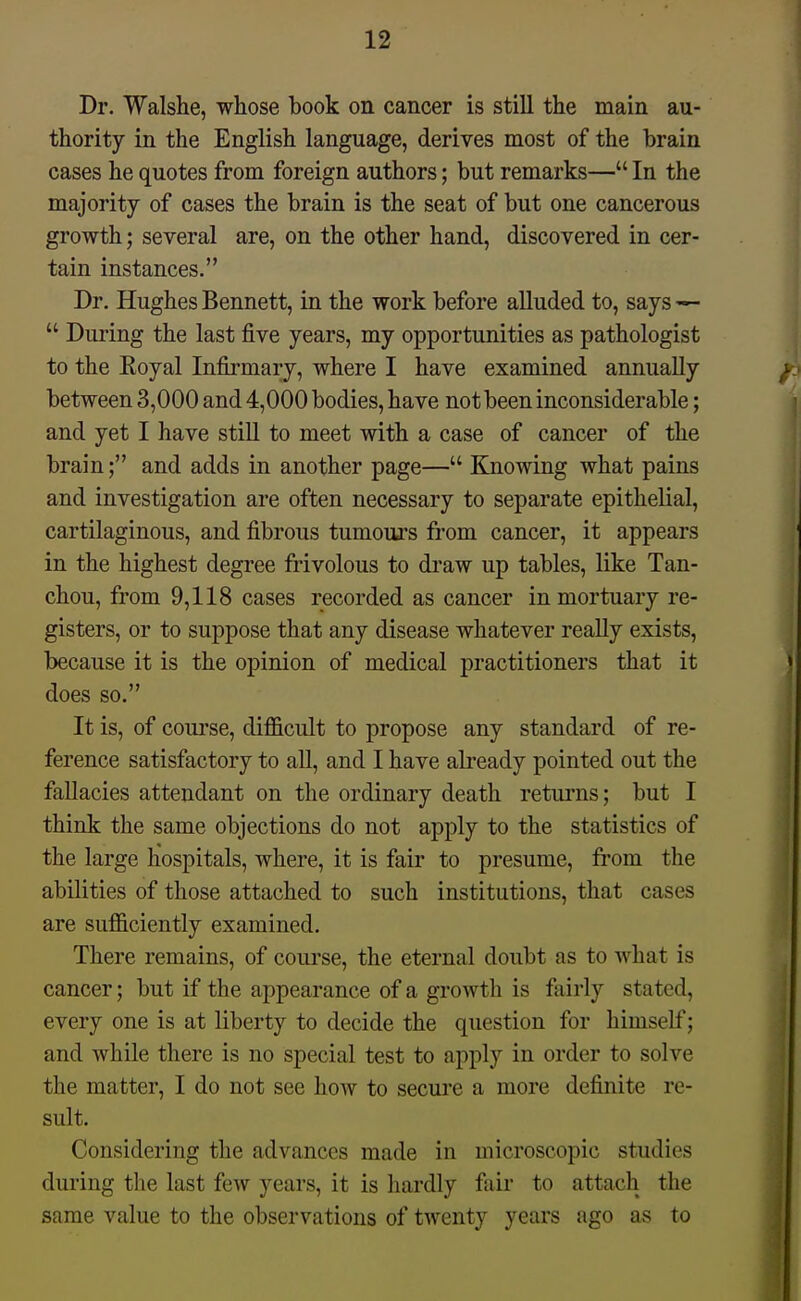 Dr. Walshe, whose book on cancer is still the main au- thority in the English language, derives most of the brain cases he quotes from foreign authors; but remarks— In the majority of cases the brain is the seat of but one cancerous growth; several are, on the other hand, discovered in cer- tain instances. Dr. Hughes Bennett, in the work before alluded to, says —  During the last five years, my opportunities as pathologist to the Royal Infii-mary, where I have examined annually between 3,000 and 4,000 bodies, have not been inconsiderable; and yet I have still to meet with a case of cancer of the brain; and adds in another page— Knowing what pains and investigation are often necessary to separate epithelial, cartilaginous, and fibrous tumoui's from cancer, it appears in the highest degree frivolous to di'aw up tables, like Tan- chou, from 9,118 cases recorded as cancer in mortuary re- gisters, or to suppose that any disease whatever really exists, because it is the opinion of medical practitioners that it does so. It is, of course, difficult to propose any standard of re- ference satisfactory to all, and I have already pointed out the fallacies attendant on the ordinary death returns; but I think the same objections do not apply to the statistics of the large hospitals, where, it is fair to presume, from the abilities of those attached to such institutions, that cases are sufficiently examined. There remains, of course, the eternal doubt as to what is cancer; but if the appearance of a growth is fairly stated, every one is at liberty to decide the question for himself; and while there is no special test to apply in order to solve the matter, I do not see how to secure a more definite re- sult. Considering the advances made in microscopic studies during the last few years, it is hardly fair to attach the same value to the observations of twenty years ago as to