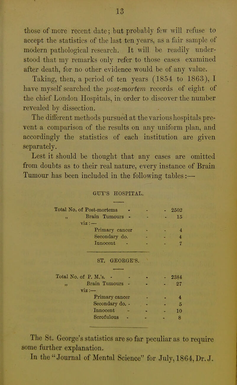 those of more recent clute; but probably few will refuse to accept the statistics of tlie last ten years, as a fair sample of modern pathological research. It will be readily under- stood that my remarks only refer to those cases examined after death, for no other evidence would be of any value. Taking, then, a period of ten years (1854 to 1863), I have myself searched the post-mortem records of eight of the chief London Hospitals, in order to discover the number revealed by dissection. The different methods pursued at the various hospitals pre- vent a comparison of the results on any uniform plan, and accordingly the statistics of each institution are given separately. Lest it should be thought that any cases are omitted fi'om doubts as to their real nature, every instance of Brain Tumour has been included in the following tables:— GUY'S HOSPITAL. Total No. of Post-mortems „ Brain Tumours - viz: — Primary cancer Secondary do. Innocent ST. GEORGE'S. Total No, of P. M.'s. - „ Brain Tumours - viz:— Primary cancer Secondary do. - Innocent Scrofulous The St. George's statistics are so far peculiar as to require some further explanation. In the Journal of Mental Science for July, 1864, Dr. J. - 2384 27 4 6 10 8
