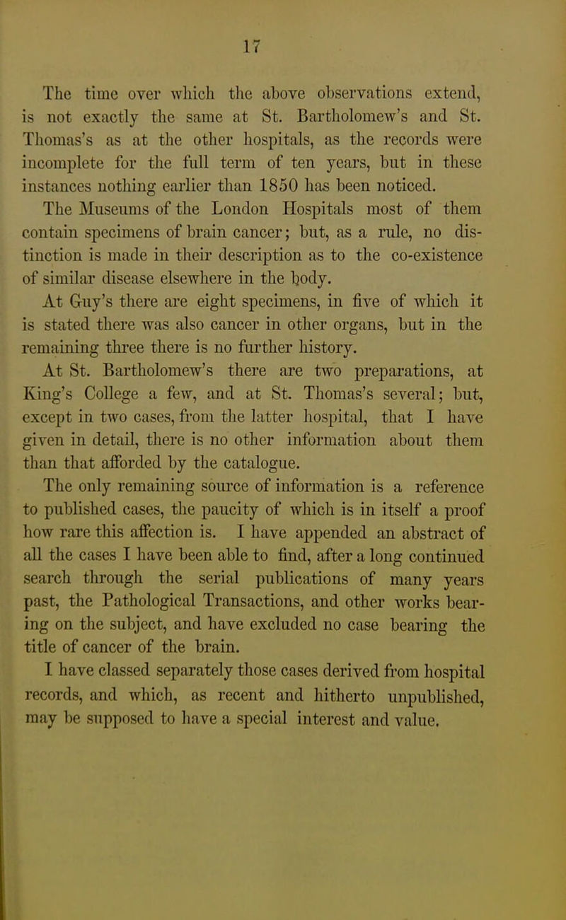 The time over which the above observations extend, is not exactly the same at St. Bartholomew's and St. Thomas's as at the other hospitals, as the records were incomplete for the full term of ten years, but in these instances nothing earlier than 1850 has been noticed. The Museums of the London Hospitals most of them contain specimens of brain cancer; but, as a rule, no dis- tinction is made in their description as to the co-existence of similar disease elsewhere in the body. At Guy's tliere are eight specimens, in five of which it is stated there was also cancer in other organs, but in the remaining tkree there is no further history. At St. Bartholomew's there are two preparations, at King's College a few, and at St. Thomas's several; but, except in two cases, from the latter hospital, that I have given in detail, there is no other information about them tlian that afforded by the catalogue. The only remaining source of information is a reference to published cases, the paucity of which is in itself a proof how rare this affection is. I have appended an abstract of all the cases I have been able to find, after a long continued search through the serial publications of many years past, the Pathological Transactions, and other works bear- ing on the subject, and have excluded no case bearing the title of cancer of the brain. I have classed separately those cases derived from hospital records, and which, as recent and hitherto unpublished, may be supposed to have a special interest and value.