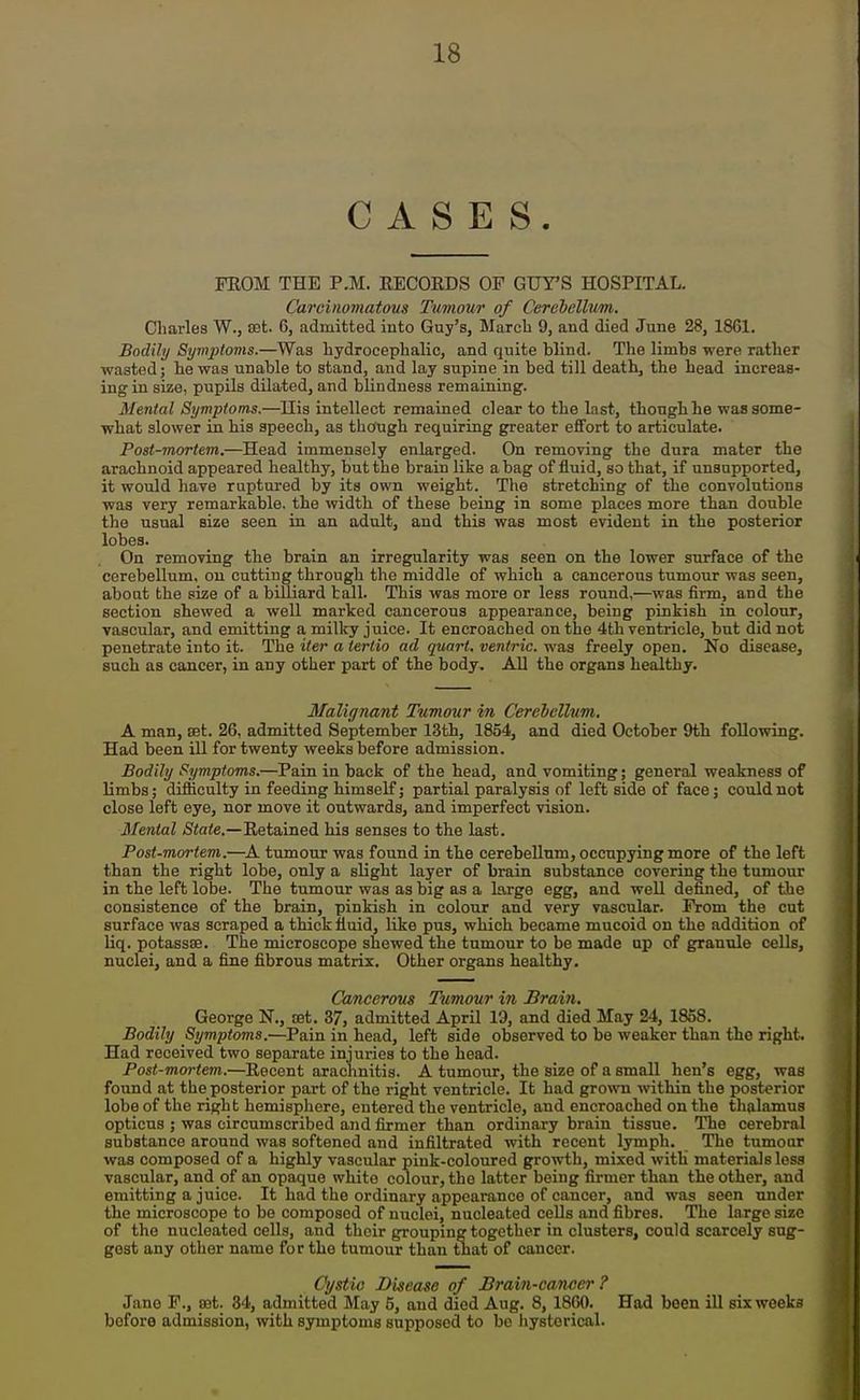 CASES. PROM THE P.M. RECORDS OF GUTS HOSPITAL. Carcinomatous Tumour of Cerebellum. Charles W., aet. 6, admitted into Guy's, March 9, and died June 28, 1861. Bodily SymjJioms.—Was hydrocephalic, and quite blind. The limbs were rather wasted; he was unable to stand, and lay supine in bed till death, the head increas- ing in size, pupils dilated, and blindness remaining. Mental Symptoms.—His intellect remained clear to the last, though he was some- what slower in his speech, as though requiring greater effort to articulate. Post-mortem.—Head immensely enlarged. On removing the dura mater the arachnoid appeared healthy, but the brain like a bag of fluid, so that, if unsupported, it would have ruptured by its own weight. The stretching of the convolutions ■was very remarkable, the width of these being in some places more than double the usual size seen in an adult, and this was most evident in the posterior lobes. On removing the brain an irregularity was seen on the lower surface of the cerebellum, on cutting through the middle of which a cancerous tumour was seen, about the size of a billiard tall. This was more or less round,—was fii-m, and the section shewed a well marked cancerous appearance, being pinkish in colour, vascular, and emitting a milky juice. It encroached on the 4th ventricle, but did not penetrate into it. The iter a terlio ad quart, ventric. was freely open. No disease, such as cancer, in any other part of the body. All the organs healthy. Malignant Tumour in Cereiellum. A man, set. 26, admitted September 13th, 1854, and died October 9th following. Had been iU for twenty weeks before admission. Bodily {Symptoms.—Pain in back of the head, and vomiting; general weakness of limbs; difficulty in feeding himself; partial paralysis of left side of face; could not close left eye, nor move it outwards, and imperfect vision. Menial Siate.—Retained his senses to the last. Post-mortem.—^A tumour was found in the cerebellum, occupying more of the left than the right lobe, only a slight layer of brain substance covering the tumour in the left lobe. The tumour was as big as a large egg, and well defined, of the consistence of the brain, pinkish in colour and very vascular. Prom the cut surface was scraped a thick fluid, like pus, which became mucoid on the addition of liq. potassae. The microscope shewed the tumour to be made up of granule cells, nuclei, and a fine fibrous matrix. Other organs healthy. Cancerous Tumour in Brain, George N., tet. 37, admitted April 19, and died May 24, 1858. Bodily Symptoms.—Pain in head, left side observed to be weaker than the right. Had received two separate injuries to the head. Post-mortem.—Recent arachnitis. A tumour, the size of a small hen's egg, was found at the posterior part of the right ventricle. It had grown within the posterior lobe of the right hemisphere, entered the ventricle, and encroached on the thalamus opticus ; was circumscribed and firmer than ordinary brain tissue. The cerebral substance around was softened and infiltrated with recent lymph. The tumour was composed of a highly vascular pink-coloured growth, mixed with materials loss vascular, and of an opaque white colour, the latter being firmer than the other, and emitting a juice. It had the ordinary appearance of cancer, and was seen under the microscope to be composed of nuclei, nucleated cells and fibres. The large size of the nucleated cells, and their grouping together in clusters, could scarcely sug- gest any other name for the tumour than tnat of cancer. Cystic Disease of Brain-can/icr ? Jane P., oet. 34, admitted May 5, and died Aug. 8, 1860. Had been ill six weeks before admission, with symptoms supposed to be hysterical.