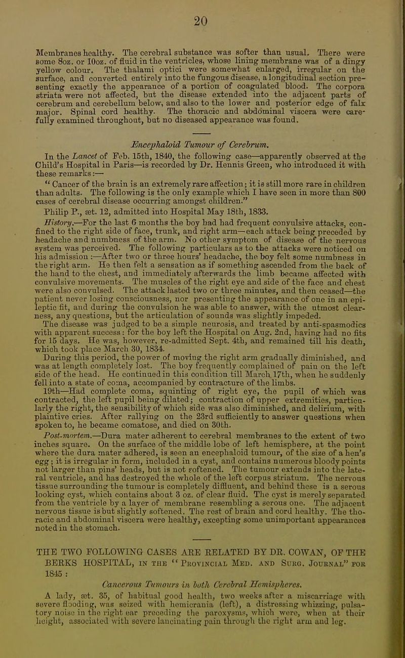Membranes healthy. The cerebral substance was softer than usual. There were some 8oz. or lOoz. of fluid in the ventricles, whose lining membrane was of a dingy yeUow colour. The thalami optici were somewhat enlarged, irregular on the surface, and converted entirely into the fungous disease, a longitudinal section pre- senting exactly the appearance of a portion of coagulated blood. The corpora striata were not afifected, but the disease extended into the adjacent parts of cerebrum and cerebellum below, and also to the lower and posterior edge of falx major. Spinal cord healthy. The thoracic and abdominal viscera were care- fully examined throughout, but no diseased appearance was found. JSiicejjJiahid Tumour of CereVrum, In the Lancet of Feb. 15th, 1840, the following case—apparently observed at the Child's Hospital in Paris—is recorded by Dr. Hennis Green, who introduced it with these remarks:—■  Cancer of the brain is an extremely rare affection; it ia still more rare in children than adults. The following is the only example which I have seen in more than 800 cases of cerebral disease occurring amongst children. PhiUp P., set. 12, admitted into Hospital May 18th, 1833. History.—For the last 6 months the boy bad had frequent convulsive attacks, con- fined to the right side of face, trunk, and right arm—each attack being preceded by headache and numbness of the arm. No other s3rmptom of disease of the nervous system was perceived. The following particulars as to the attacks were noticed on his admission :—After two or three hours' headache, the boy felt some numbness in the right arm. He then felt a sensation as if something ascended from the back of the hand to the chest, and immediately afterwards the limb became affected with convulsive movements. The muscles of the right eye and side of the face and chest were also convulsed. The attack lasted two or three minutes, and then ceased—the patient never losing consciousness, nor presenting the appearance of one in an epi- leptic fit, and during the convulsion he was able to answer, with the utmost clear- ness, any questions, but the articulation of sounds was slightly impeded. The disease was judged to be a simple neurosis, and treated by anti-spasmodics with apparent success: for the boy left the Hospital on Aug. 2nd, liaving had no fits for 15 days. He was, however, re-admitted Sept. 4th, and remained till his deatlj, which took place March 30, 1834. During this period, the power of moving the right arm gradually diminished, and was at length completely lost. The boy frequently complained of pain on the left side of the head. He continued in this condition till March 17th, when ho suddenly fell into a state of coma, accompanied by contracture of the limbs. 19th—^Had complete coma, squinting of right eye, the pupil of which was contracted, the left pupil being dilated; contraction of upper extremities, particu- larly the right, the sensibility of which side was also diminished, and delirium, with plaintive cries. After rallying on the 23rd sufficiently to answer questions when spoken to, he became comatose, and died on 30th. Post-mnrtem.—Dura mater adherent to cerebral membranes to the extent of two inches square. On the surface of the middle lobe of left hemisphere, at the point where the dura mater adhered, is seen an enceplialoid tumour, of the size of a lien's egg ; it is irregular in form, included in a cyst, and contains numerous bloody points not larger than pins' heads, but is not foftened. The tumour extends into the late- ral ventricle, and has destroyed the whole of the left corpus striatum. The nervous tissue surrounding the tumour is completely diffluent, and behind these is a serous looking cyst, which contains about 3 oz. of clear fluid. The cyst is merely separated from the ventricle by a layer of membrane resembling a serous one. The adjacent nervous tissue is but slightly softened. The rest of brain and cord healthy. The tho- racic and abdominal viscera were healthy, excepting some unimportant appearances noted in the stomach. THE TWO FOLLOWING CASES AEE EELATED BY DR. COWAN, OF THE BERKS HOSPITAL, in the  Provincial Med. and Sukg. Jouknal fok 1845 : Cancerous Tumours in both Cerebral Hemispheres. A lady, not. 35, of habitual good health, two weeks after a miscarriage witli severe fl jodiiig, was seized with homicrania (loft), a distressing whizzing, pulsa- tory noisu in the right oar preceding the paroxysms, which were, when at thoir height, associated with severe lancinating pain through the right arm and leg.