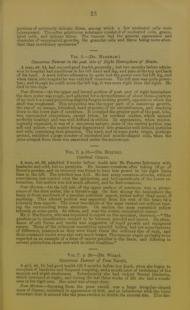 portlona of cxlroiiiely doHcato fibres, among wliich a few nucleated cells were interspersed. The softer golatiuous substance consisted of nucleated cells, granu- lated cells, and delicate fibres. The tumour Lad tlie general appearance and character of encephaloid growths, the granular cells and fibres being more abun- dant than iu ordinary specimens. Vol. 5.—(Dr. Mahkham.) Cancerous Timour in the post, lebe of Bight Hemisphere of Brain. A man, set. 54, had enjoyed good health generally j but two months before admis- sion to hospital had numbness in his left hand and leg, and pain at the top and back of his head. A week before admission he quite lost the power over his left leg, and when taken into hospital he was only half conscious. The left arm was quite power- less ; and though he could move the left leg, it was more rigid than the right. He died in two days. Post-Miirtem.—^At the upper and lateral portion of post, part of right hemisphere the dura mater was rough, and adhered for a circumference ef about three-quarters of an inch toa round projecting slightly fungus-looking growth, opposite to which the skuU was roughened. This projection was the upper part of a cancerous growth, the size of an orange, lobulated, hard at points of its circumference, and reaching do^vn to the lower part of cerebrum. It occupied the greater part of the post, lobe, was surrounded everywhere, except below, by cerebral matter, which seemed perfectly healthy) and was well defined in outline. In appearance, when micros- copically examined, it was of a cancerous nature; some of the central portion was soft and yeUow,—the matter being degenerated into granular well defined particles and cells, containing dark granules. The hard, and in some parts crispy, portions around, exhibited a large number of nucleated and spindle-shaped cells, when the juice scraped from them was examined under the microscope. Vol. 7- p. 18.—(Dk. Hilliee). Cerebral Cancer, A man, aet. 36, admitted 3 weeks before death into' St. Pancras Infirmary with headache and cold, but no paralysis. He became comatose after taking 10 gr. of Dover's powder, and on recovery was found to have less power in his right limbs than in the left. The intellect was dull. He had many comatose attacks, without convulsions, lost control over the sphincters, and had anoesthesia of the lower ex- tremities, but motion was not much affected, and he died comatose. Posi-Mortem.—On the left side of the upper surface of cerebrum was a promi- nence of the dura mater, like a thrush's egg. On first slicing the hemisphere the brain in front %va3 found of a peculiar yellowish aspect, rather softer than usual, if anything. This altered portion was separated from the rest of the brain by a tolerably firm capsule. The lower two-thirds of the mass turned out without tear- ing the surrounding brain structure. On section the mass resembled yellow tubercle at some parts. At others, and near tlie centre, encephaloid cancer. Mr. J. Huchinson, who was requested to report on the specimen, observed,— The question as to classification seemed to be between myoolid and cancer. Its abun- dance of cell forms and nuclei was suggestive of rapid growth and malignant nature. Those of the cells most reaombling myeolid bodies, had yet some features of difference, inasmuch as they were three times the ordinary size of such, and their contained nuclei were also very much larger. The tumour ought probably to be regarded as an example of a form of cancer peculiar to the brain, and differing in several points from those met with in other localities. Vol. 7. p. 26.—(Dr. Wilks). Cancerous Tumour of Pons Varolii, A girl, tct. 10, had good health till 8 months before her death, when she beg.an to complain of headache and frequent vomiting, and a month later of twitchings of the muscles and slight strabismus. Subsequently she had violent frontal headache, which incrcasod at night; and during the last three weeks of Ufo she had a numb- ness in her riglit arm. Ucr mind was always clear. Post-Mortem.—Growing from the pons varolii was a large irregular-shaped mass of disease, undefined in appearance at first, and so interwoven with the braiu structure tliat it seemed like the pons swollen to double its natural size. This flat-
