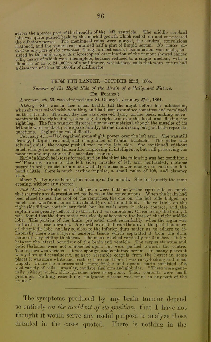 across the greater part of the breadth of the left ventricle. The middle cerebral lobe was quite pushed back by the morbid growth which rested on and compressed the olfactory nerves. The meningeal veins were gorged, the cerebral convulsions flattened and the ventricles contained half a pint of limpid serum No cancer ex- isted in any pari of'the organism, though a most careful examination was made, as- sisted by the microscope. A microscopical examination of the tumour showed cancer cells, many of which were incomplete, because reduced to a single nucleus, with a diameter of 18 to 24-lOOOth of a millimetre, whilst those cells that were entire had a diameter of 24 to 36-lOOOth of millimetre. FEOM THE LANCET—OCTOBER 22nd, 1864. Twnour of tlie Right Side of the Brain of a Malignant Nature. (Db. Fuller.) A woman, set. 56, was admitted into St. George's, January 27th, 1864. History.—She was in her usual health till the night before her admission, when she was seized with vomiting, and had been ever since comatose and paralysed on the left side. The next day she was observed lying on her back, making move- ments with the right limbs, as raising the right arm over the head and flexing the right leg. The face was not distorted nor unsymmetrical, though the muscles of its left side were weakest; she spoke faintly, as one in a dream, but paid little regard to questions. Deglutition was difficult. February 4th.—Had regained some slight power over the left arm. She was still drowsy, but quite rational, and complained of frontal headache. The pulse was soft and quiet; the tongue pushed over to the left side. She continued without much change for some time,rather improving in intelligence, but still preserving the manners and appearance of a narcotized person. Early in March bed-sores formed, and on the third the following was her condition : — Features drawn to the left side; muscles of left arm contracted; motions passed in bed; palsied arm much wasted; she has power enough to raise the left hand a little j there is much cardiac impulse, a small pulse of 102, and clammy skin. March 7-—^Lying as before, but foaming at the mouth. She died quietly the same evening, without any stertor. Post-Mortem.—Both sides of the brain were flattened,—the right side so much that scarcely any depression existed between the convolutions. When the brain had been sliced to near the roof of the ventricles, the one on the left side bulged up much, and was found to contain about 1^ oz. of limpid fluid. The ventricle on the right side did not contain any fluid, but its walls were in close contact; and the septum was greatly deflected to the left: it was unbroken. On removing the brain, it was found that the dura mater was closely adherent to the base of the right middle lobe. This portion of the brain projected most remarkably, when the organ was laid with its base upwards. A growth extended from the ant. to the post, boundary of the middle lobe, and lay so close to the inferior dura mater as to adhere to it. Laterally there was a layer of cerebral tissue which separated it from the dura mater of very trifling thickness. The mass reached vertically for 2 inches. It lay between the lateral boundai'y of the brain and venticle. The corpus striatum and optic thalamus were not encroached upon, but were pushed towards the centre. The texture was various. It was spongy, and contained serum In many places it was yellow and translucent, so as to resemble coagula from the heai-t; in some places it was more white and friable; here and there it was rusty-looking and blood tinged. Uudor the microscope the more friable and opaque parts consisted of a vast variety of cells,—angular, caudate, fusiform and globular. These were gene- rally without nucli-'i, although some wore exceptions. Their contents were small granules. Nothing resembling malignant disease was found in any part of the trunk. The symptoms produced by any brain tumour depend so entirely on the accident of its position., that I have not thought it would serve any useful purpose to analyze those detailed in the cases quoted. There is nothing in the