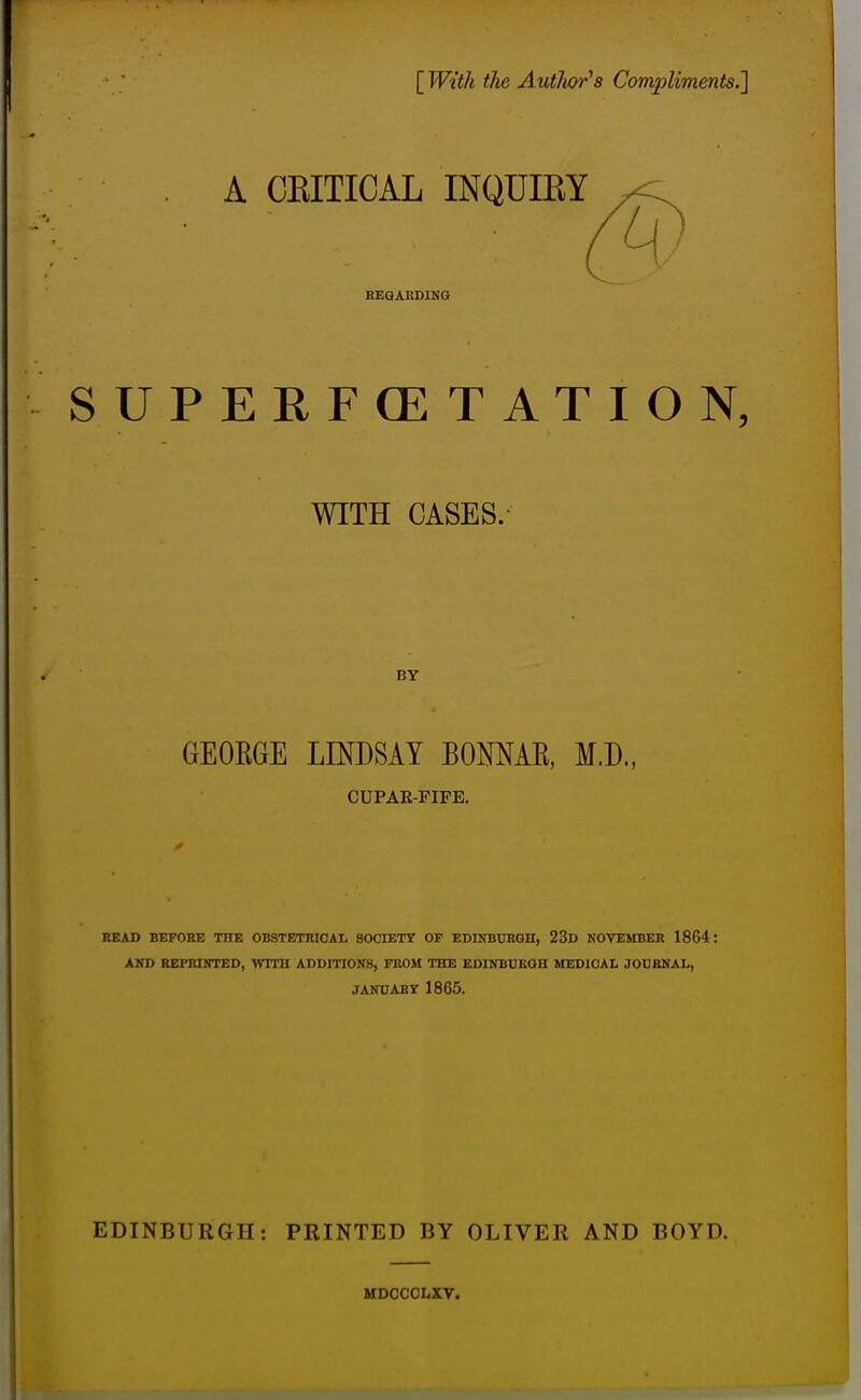 [ With the Autlm's Compliments.'] A CKITICAL INQUIRY , HEaAKDlNG SUPERFOETATION, WITH CASES. BY GEORGE LINDSAY BOMAE, M.D., CUPAE-FIFE. READ BEFORE THE OBSTETRICAL SOCIETY OF EDINBURGH, 23d NOVEMBER 1864: AND REPRINTED, WITH ADDITIONS, FROM THE EDINBORGH MEDICAL JOURNAL, JANUARY 1865. EDINBURGH: PRINTED BY OLIVER AND BOYD. MDCCCLXV.