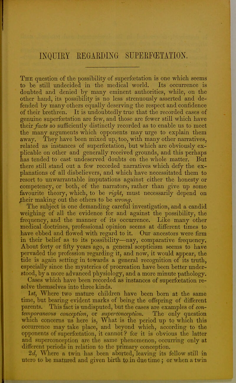 INQUIEY EEGARDING SUPERF(ETATION. The question of the possibility of superfoetation is one wliich seems to be still undecided in the medical world. Its occurrence is doubted and denied by many eminent authorities, while, on the other hand, its possibility is no less strenuously asserted and de- fended by many others equally deserving the respect and confidence of their brethren. It is undoubtedly true that the recorded cases of genuine superfoetation are few, and those are fewer still which have theix facts so sufficiently distinctly recorded as to enable us to meet the many arguments which opponents may urge to explain them away. They have been mixed up, too, with many other narratives, related as instances of superfoetation, but which are obviously ex- plicable on other and generally received grounds, and this perhaps has tended to cast undeserved doubts on the whole matter. But there still stand out a few recorded narratives which defy the ex- planations of all disbelievers, and which have necessitated them to resort to unwan-autable imputations against either the honesty or competency, or both, of the narrators, rather than give up some favourite theory, which, to be right, must necessarily depend on ^heir making out the others to be wrong. The subject is one demanding careful investigation, and a candid weighing of all the evidence for and against the possibility, the frequency, and the manner of its occurrence. Like many other medical doctrines, professional opinion seems at different times to have ebbed and flowed with regard to it. Our ancestors were firm in their belief as to its possibility—nay, comparative frequency. About forty or fifty years ago, a general scepticism seems to have pervaded the profession regarding it, and now, it would appear, the tide is again setting in towards a general recognition of its truth, especially since the mysteries of procreation have been better under- stood, by a more advanced physiology, and a more minute pathology. Cases which have been recorded as instances of superfoetation re- solve themselves into three kinds. Is*, Where two mature children have been born at the same time, but bearing evident marks of being the offspring of different parents. This fact is undisputed, but the cases are examples of con- temporaneous conception^ or superconception. The only question which concerns us here is. What is the period up to which this occurrence may take place, and beyond which, according to the opponents of superfoetation, it cannot ? for it is obvious the latter and superconception are the same phenomenon, occun-ing only at different periods in relation to the primary conception. 2c7, Where a twin has been aborted, leaving its fellow still in utero to be matured and given birth to in due time; or when a twin