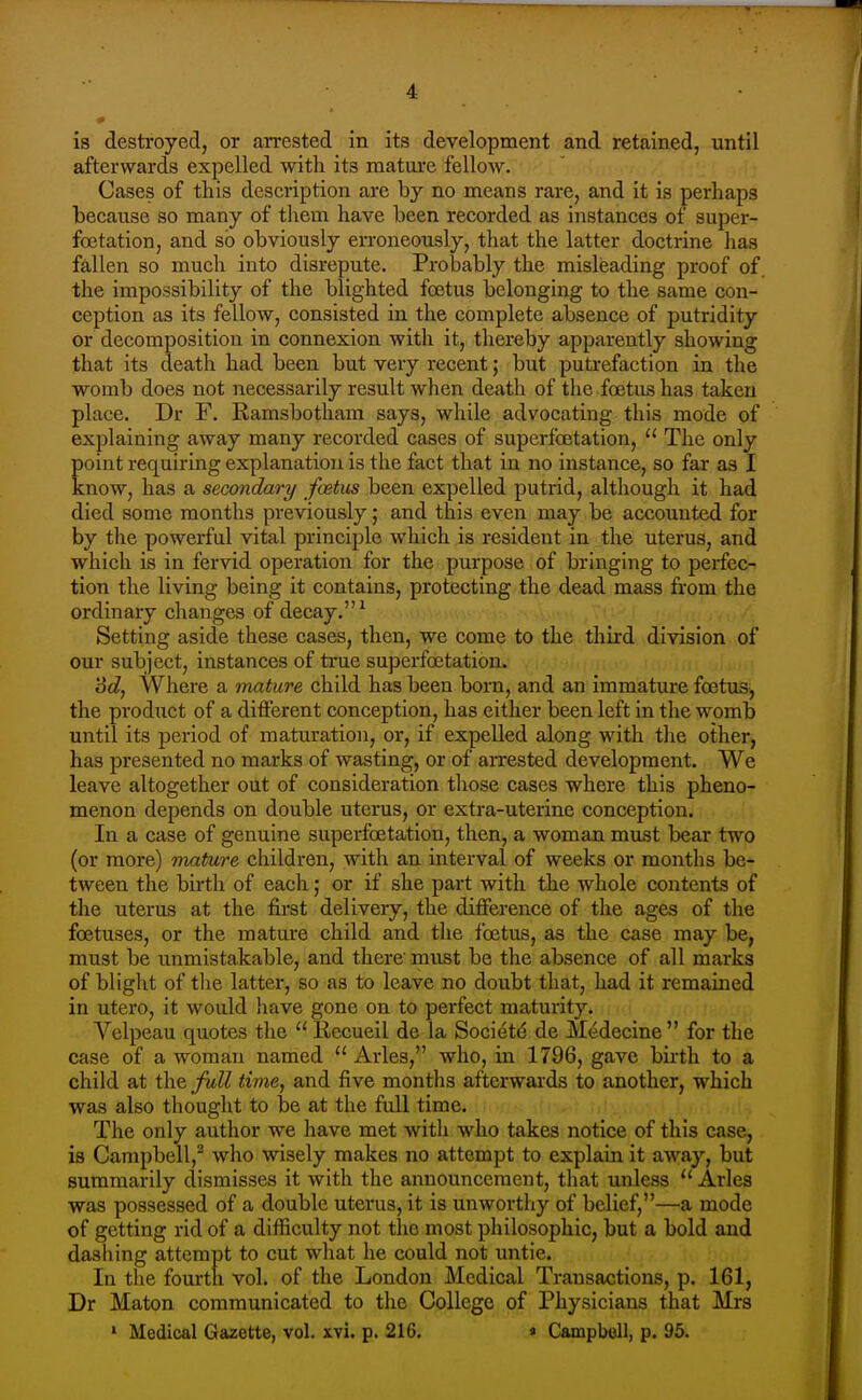 is destroyed, or arrested in its development and retained, until afterwards expelled with its mature fellow. Cases of this description are by no means rare, and it is perhaps because so many of them have been recorded as instances of super- fcetation, and so obviously erroneously, that the latter doctrine has fallen so much into disrepute. Probably the misleading proof of. the impossibility of the blighted foetus belonging to the same con- ception as its fellow, consisted in the complete absence of putridity or decomposition in connexion with it, thereby apparently showing that its death had been but very recent; but putrefaction in the womb does not necessarily result when death of the foetus has taken place. Dr F. Ramsbotliam says, while advocating this mode of explaining away many recorded cases of superfbetation,  The only point requiring explanation is the fact that in no instance, so far as I know, has a secondary foetus been expelled putrid, although it had died some months previously; and this even may be accounted for by the powerful vital principle which is resident in the uterus, and which is in fervid operation for the purpose of bringing to perfec- tion the living being it contains, protecting the dead mass fi'om the ordinary changes of decay. ^ Setting aside these cases, then, we come to the third division of our subject, instances of true superfoetation. '6d, Where a mature child has been born, and an immature foetus, the product of a different conception, has either been left in the womb until its period of maturation, or, if expelled along with the other, has presented no marks of wasting, or of arrested development. We leave altogether out of consideration those cases where this pheno- menon depends on double uterus, or extra-uterine conception. In a case of genuine superfoetation, then, a woman must bear two (or more) mature children, with an interval of weeks or months be- tween the birth of each; or if she part with the whole contents of the uterus at the fii'st delivery, the difference of the ages of the foetuses, or the mature child and the foetus, as the case may be, must be unmistakable, and there' must be the absence of all marks of blight of the latter, so as to leave no doubt that, had it remained in utero, it would have gone on to perfect maturity. Velpeau quotes the Recueil de la Societ(^ de Medecine for the case of a woman named  Aries, who, in 1796, gave birth to a child at the full time, and five months afterwards to another, which was also thought to be at the full time. The only author we have met witli who takes notice of this case, is Campbell, who wisely makes no attempt to explain it away, but summarily dismisses it with the announcement, that unless  Aries was possessed of a double uterus, it is unworthy of belief,—a mode of getting rid of a difficulty not the most philosophic, but a bold and dashing attempt to cut what he could not untie. In the fourth vol. of the London Medical Transactions, p. 161, Dr Maton communicated to the College of Physicians that Mrs ' Medical Gazette, vol. xvi. p. 216. » Campbell, p. 95.