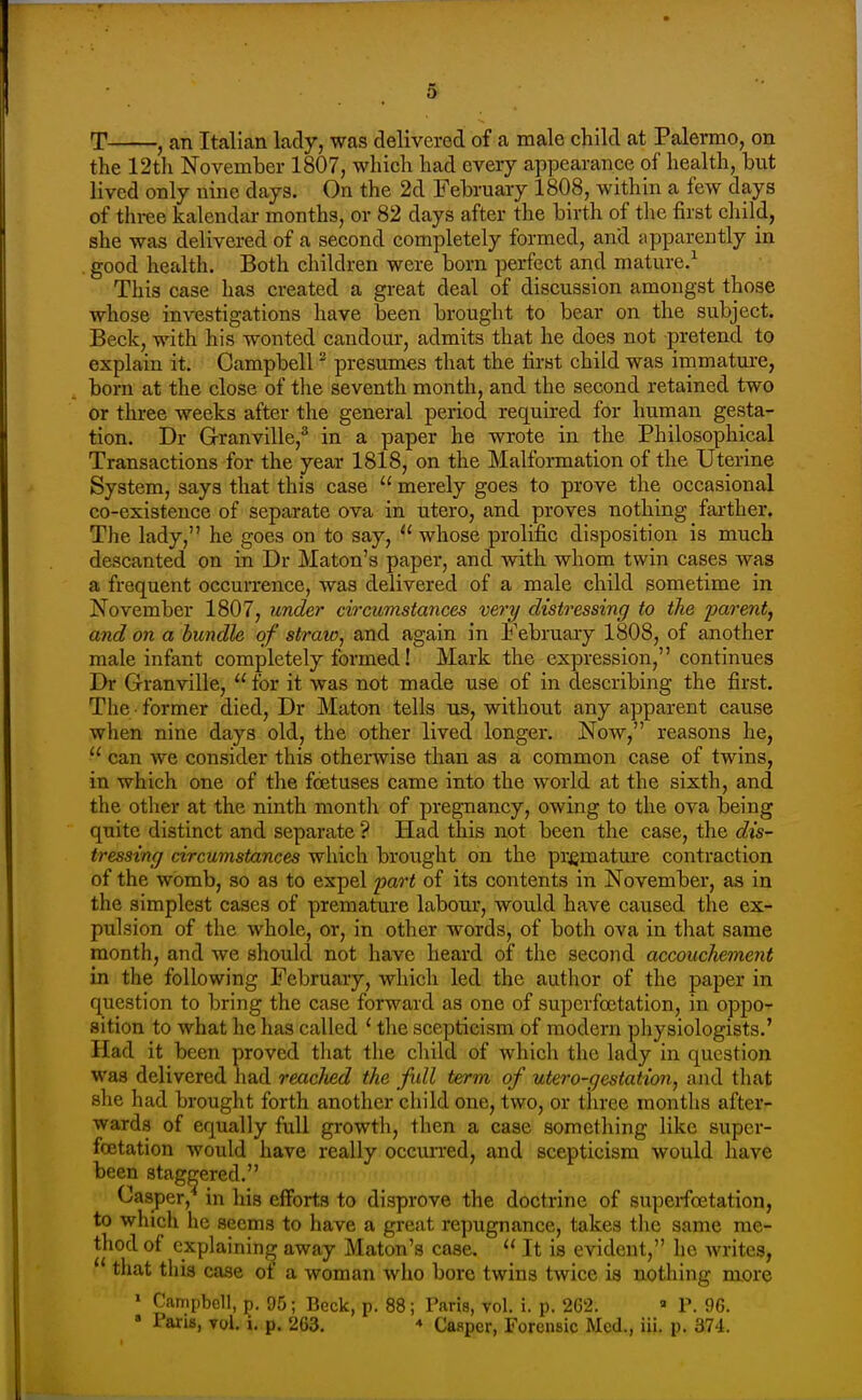 T , an Italian lady, was delivered of a male child at Palermo, on the 12tli November 1807, which had every appearance of health, but lived only nine days. On the 2d February 1808, within a few days of tln-ee kalendar months, or 82 days after the birth of tlie first child, she was delivered of a second completely formed, and apparently in . good health. Both children were born perfect and mature.^ This case has created a great deal of discussion amongst those whose investigations have been brought to bear on the subject. Beck, with his wonted candour, admits that he does not pretend to explain it. Campbell ^ presumes that the hrst child was immature, born at the close of the seventh month, and the second retained two or three weeks after the general period required for human gesta- tion. Dr Granville,^ in a paper he wrote in the Philosophical Transactions for the year 1818, on the Malformation of the Uterine System, says that this case  merely goes to prove the occasional co-existence of separate ova in utero, and proves nothing fai-ther. The lady, he goes on to say,  whose prolific disposition is much descanted on in Dr Maton's paper, and with whom twin cases was a frequent occurrence, was delivered of a male child sometime in November 1807, under circumstances very distressing to the parent, and on a bundle of straw, and again in February 1808, of another male infant completely formed! Mark the expression, continues Dr Granville,  for it was not made use of in describing the first. The former died, Dr Maton tells us, without any apparent cause when nine days old, the other lived longer. Now, reasons he,  can we consider this otherwise than as a common case of twins, in which one of the foetuses came into the world at the sixth, and the other at the ninth montli of pregnancy, owing to the ova being quite distinct and separate ? Had this not been the case, the dis- tresstng circumstances which brought on the premature contraction of the womb, so as to expel part of its contents in November, as in the simplest cases of premature labour, would have caused the ex- pulsion of the whole, or, in other words, of both ova in that same month, and we should not have heard of the second accouchement in the following February, which led the author of the paper in question to bring the case forward as one of superfoctation, in oppo- sition to what he has called ' the scepticism of modern pliysiologists.' Had it been proved that tlie child of which the lady in question was delivered liad reached the full term of utero-gestation, and that she had brought forth another child one, two, or three montlis after- wards of equally full growtli, then a case something like supcr- fcetation would have really occuiTcd, and scepticism would have been staggered. Casper, in his efforts to disprove the doctrine of superfoctation, to which he seems to have a great repugnance, takes tlic same me- thod of explaining away Maton's case.  It is evident, he writes, ' that this case of a woman who bore twins twice is nothing more ' Campbell, p. 95; Beck, p. 88; Paris, vol. i. p. 262. « P. 96.