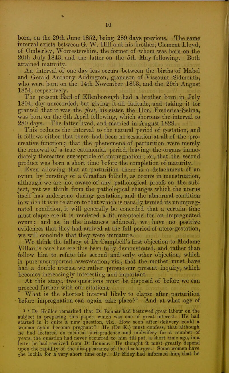 bom, on the 29th June 1852, being 289 days previous. The same interval exists between G. W. Hill and his brother, Clement Lloyd, of Omberley, Worcestershire, the former of whom was born on the 20th July 1843, and the latter on the 5th May following. Both attained maturity. An interval of one day less occurs between the births of Mabel and Gerald Anthony Addington, grandson of Viscount Sidmouth, who were bom on the 14th November 1853, and the 29th August 1854, respectively. The present Earl of Ellenborough had a brother born in July 1804, day unrecorded, but giving it all latitude, and taking it for granted that it was the first, his sister, the Hon. Frederica-Selina, was born on the 6th April following, which shortens the interval to 280 days. The latter lived, and married in August 1829. This reduces the interval to the natural period of gestation, and it follows either that there had been no cessation at all of the pro- creative function; that the phenomena of parturition were merely the renewal of a true catamenial period, leaving the organs imme- diately thereafter susceptible of impregnation ; or, that the second product was bom a short time before the completion of maturity. Even allowing that at parturition there is a detachment of an ovum by bursting of a Graafian follicle, as occurs in menstmation, although we are not aware of any pathological proofs on the sub- ject, yet we think from the pathological changes which the uterus itself has undergone during gestation, and the abnormal condition in which it is in relation to that which is usually termed its imimpreg- nated condition, it will generally be conceded that a certain time must elapse ere it is rendered a fit receptacle for an impregnated ovum; and as, in the instances adduced, we have no positive evidences that they had arrived at the full period of utero-gestation, we will conclude that they were immature. We think the fallacy of Dr Campbell's first objection to Madame Villard's case has ere this been fully demonstrated, and rather than follow him to refute his second and only other objection, which is pure unsupported asseveration, viz., that the mother must have had a double uterus, we rather pursue our present inquiry, which becomes increasingly interesting and important. At this stage, two questions must be disposed of before we can proceed further with our citations. What is the shortest interval likely to elapse after parturition before impregnation can again take place ?^ And at what age of ^  Dr Keiller remarked that Dr Bonnar had bestowed great labour on the subject in preparing this paper, which was one of great intei'est. He had started in it quite a new question, viz., How soon after delivery could a woman again become pregnant? He (Dr K.) must confess, that although he had lectured on medical jurisprudence and midwifery for a number of years, the question had never occurred to him till put, a sliort time ago, in a letter he had received from Dr Bonnar. He thought it must greatly depend upon the rapidity of the disappearance of the discharges. Some women have the lochia for a very short time only. Dr Sidey had informed him, that lie