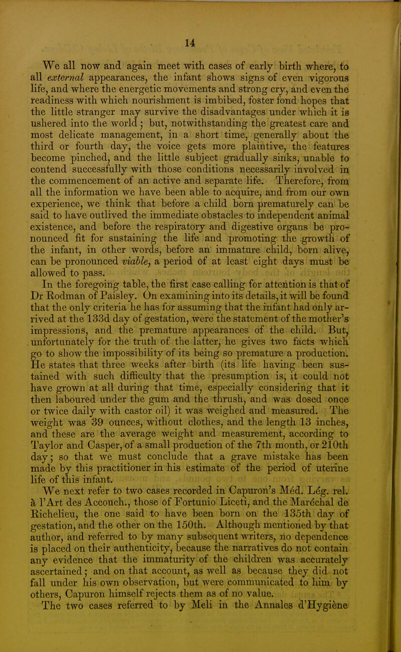 u We all now and again meet with cases of early birth where, to all external appearances, the infant shows signs of even vigorous life, and where the energetic movements and strong cry, and even the readiness with which nourishment is imbibed, foster fond hopes that the little stranger may survive the disadvantages under which it is ushered into the world ; but, notwithstanding the greatest care and most delicate management, in a short time, generally about tlie third or fourth day, the voice gets more plaintive, the features become pinched, and the little subject gradually sinks, unable to contend successfully with those conditions necessarily involved in the commencement of an active and separate life. Therefore, from all the information we have been able to acquire, and ftom our own experience, we think that before a child born prematurely can be said to have outlived the immediate obstacles to independent animal existence, and before the respiratory and digestive organs be pro- nounced fit for sustaining the life and promoting the .growth of the infant, in other words, before an immature child, born alive, can be pronounced viable, a period of at least eight days must be allowed to pass. l ''■•rf 'u^ In the foregoing table, the first case calling for attention is that of Dr Rodman of Paisley. On examining into its details, it will be found that the only criteria he has for assuming that the infant had only ar- rived at the 133d day of gestation, were the statement of the mother's impressions, and the premature appearances of the child. But, unfortunately for the ti'uth of the latter, he gives two facts which go to show the impossibility of its being so premature a production. He states that three weeks after birth (its life having been sus- tained with such difficulty that the presumption is, it could not have grown at all during that time, especially considering that it then laboured under the gum and the thrush, and was dosed once or twice daily with castor oil) it was weighed and measiu-ed. The weight was 39 ounces, without clothes, and the length 13 inches, and these are the average weight and measurement, according to Taylor and Casper, of a small production of the 7th month, or 210th day; so that we must conclude that a grave mistake has been made by this practitioner in his estimate of the period of uterine life of this infant. We next refer to two cases recorded in Capuron's Mdd. L^g. rel. ^ I'Art des Accouch., those of Fortunio Liceti, and the Mar^chal de Richelieu, the one said to have been born on the 135th day of gestation, and the other on the 150th. Altliough mentioned by that author, and referred to by many subsequent writers, no dependence is placed on their authenticity, because the narratives do not contain any evidence that the immaturity of the children was accurately ascertained; and on that account, as well as because they did not fall under his own observation, but were communicated to him by others, Capuron himself rejects them as of no value. The two cases referred to by Meli in the Anuales d'Hygi^ne